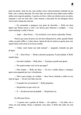161
perto da janela. Atrás de nós, uma mulher estava silenciosamente cuidando de um
bebê, com a cabeça abaixada. Do outro lado, um casal da nossa idade comia waffles,
ambos com roupa de ginástica. A garota era loira e tinha um elástico preso no pulso,
enquanto o cara era mais alto e mais moreno e uma parte da sua tatuagem estava
visível sob a manga da camiseta.
— Eu recomendo a panqueca com gotas de chocolate — Rolly me disse
depois que Deann trouxe o café e nos deixou para olharmos o cardápio. — Com
muita manteiga e calda. E bacon.
— Argh — disse Owen. — Eu sou básico: ovos, bacon e pãozinho. Pronto.
Parecia que carne de porco era um item indispensável, então, quando Deann
voltou, eu pedi waffles e, é claro, bacon. Apesar de não ter certeza se queria, pois com
aquele cheiro senti como se já tivesse comido.
— Então, vocês fazem isso toda semana? — perguntei, tomando um gole
de água.
— É — disse Owen. — Desde o primeiro programa. É uma tradição. E Rolly
sempre paga.
— Isso não é tradição — Rolly disse. — É porque eu perdi uma aposta.
— Por quanto tempo você vai ter que pagar?
— Para sempre — Rolly me disse. — Eu tive a minha chance e estraguei,
agora estou pagando por isso. Literalmente.
— Não é para sempre, na verdade — disse Owen, batendo a colher no seu
copo de água. — Só até você falar com ela.
— E quando isso vai acontecer? — Rolly perguntou.
— Da próxima vez que você a vir.
— É — ele disse em tom de piedade. — Da próxima vez.
Eu olhei para Owen.
— A garota com o gancho de direita — ele explicou. — Em julho, nós a
vimos em uma balada. Nunca a tínhamos visto antes. E Rolly fala sobre ela sem
parar...
 