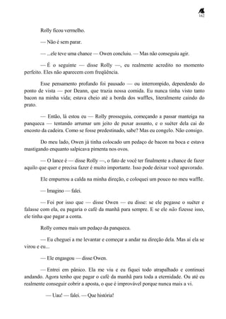 162
Rolly ficou vermelho.
— Não é sem parar.
— ...ele teve uma chance — Owen concluiu. — Mas não conseguiu agir.
— É o seguinte — disse Rolly —, eu realmente acredito no momento
perfeito. Eles não aparecem com freqüência.
Esse pensamento profundo foi pausado — ou interrompido, dependendo do
ponto de vista — por Deann, que trazia nossa comida. Eu nunca tinha visto tanto
bacon na minha vida; estava cheio até a borda dos waffles, literalmente caindo do
prato.
— Então, lá estou eu — Rolly prosseguiu, começando a passar manteiga na
panqueca — tentando arrumar um jeito de puxar assunto, e o suéter dela cai do
encosto da cadeira. Como se fosse predestinado, sabe? Mas eu congelo. Não consigo.
Do meu lado, Owen já tinha colocado um pedaço de bacon na boca e estava
mastigando enquanto salpicava pimenta nos ovos.
— O lance é — disse Rolly —, o fato de você ter finalmente a chance de fazer
aquilo que quer e precisa fazer é muito importante. Isso pode deixar você apavorado.
Ele empurrou a calda na minha direção, e coloquei um pouco no meu waffle.
— Imagino — falei.
— Foi por isso que — disse Owen — eu disse: se ele pegasse o suéter e
falasse com ela, eu pagaria o café da manhã para sempre. E se ele não fizesse isso,
ele tinha que pagar a conta.
Rolly comeu mais um pedaço da panqueca.
— Eu cheguei a me levantar e começar a andar na direção dela. Mas aí ela se
virou e eu...
— Ele engasgou — disse Owen.
— Entrei em pânico. Ela me viu e eu fiquei todo atrapalhado e continuei
andando. Agora tenho que pagar o café da manhã para toda a eternidade. Ou até eu
realmente conseguir cobrir a aposta, o que é improvável porque nunca mais a vi.
— Uau! — falei. — Que história!
 