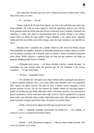 163
Ele concordou fazendo que sim com a cabeça com um ar muito sério, como
tinha feito antes no carro.
— É — ele disse. — Eu sei.
Fomos embora de lá uma hora depois; eu estava tão satisfeita que achei que
fosse explodir. De volta ao carro, peguei o cinto de segurança, puxei-o em volta de
mim, parando perto do fecho para que Owen o colocasse com o martelo. Enquanto ele
martelava o cinto, suas mãos se posicionaram bem na minha cintura e sua cabeça
estava baixa na altura do meu ombro. Fiquei olhando o seu cabelo preto, algumas
sardas perto da sua orelha e seus cílios longos, mas ele logo terminou e deu partida no
carro.
Durante todo o caminho até a cidade, observei pelo retrovisor Rolly colocar
suas almofadas de trabalho: primeiro, a almofada grande para o peito, depois os tubos
em seus braços e pernas; ele ia ficando cada vez maior e menos reconhecível perante
meus olhos. Rolly colocou o capacete bem na hora em que paramos em frente ao
pequeno shopping onde ficava a Combat!
— Obrigado pela carona — ele disse, abrindo a porta e saindo devagar. As
almofadas nas suas pernas eram tão grossas que ele era obrigado a dar passos
curtinhos. — Te ligo mais tarde.
— Tá bom — respondeu Owen.
— No caminho de volta para casa, fiquei observando a paisagem que passava
e pensei naquele primeiro dia, e em como tinha sido estranho estar na companhia
dele. Agora era quase normal. Do lado de fora, o bairro estava tranquilo e havia
poucas pessoas na rua. Ao ver um homem de roupão saindo de casa para pegar o
jornal, me lembrei do que Rolly tinha dito sobre o momento perfeito. Esse parecia um
desses momentos, a hora exata para dizer algo a Owen. Talvez agradecê-lo ou apenas
dizer como essa amizade estava sendo importante para mim. Mas quando eu estava
quase tomando coragem para dizer algo, ele passou na minha frente.
— Então, você já ouviu algum dos CDs que eu gravei pra você?
— Sim — respondi, enquanto entrávamos na minha rua. — Na verdade, eu
comecei a ouvir as canções de protesto ontem.
— E?
— Dormi — falei. Ele pareceu surpreso. — Mas eu estava muito cansada. Vou
ouvir novamente, aí te conto.
 