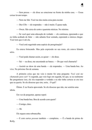 164
— Sem pressa — ele disse ao estacionar na frente da minha casa. — Essas
coisas levam tempo.
— Nem me fale. Você me deu muita coisa para escutar.
— Dez CDs — ele respondeu — não é muito. É quase nada.
— Owen. São cerca de cento e quarenta músicas. No mínimo.
— Se você quer uma educação de verdade — ele continuou, ignorando o que
eu tinha acabado de falar — não adianta ficar sentada, esperando a música chegar.
Você tem que ir até ela.
— Você está sugerindo uma espécie de peregrinação?
Eu estava brincando. Mas pela expressão no seu rosto, ele estava falando
sério.
— Você pode chamar assim, se quiser — ele disse.
— Sei — eu disse, me encostando ao banco. — Do que você chamaria?
— Assistir ao show de uma banda — ele respondeu. — Uma banda boa. Ao
vivo. No próximo fim de semana.
A primeira coisa que me veio à mente foi uma pergunta: Você está me
chamando para sair? A segunda, que veio logo em seguida, foi que, se eu realmente
lhe perguntasse isso, ele iria responder a verdade e eu não tinha certeza se era isso
que eu queria. Se ele dissesse que sim, seria... O quê?
Ótimo. E eu ficaria apavorada. Se ele dissesse que não, me sentiria uma
idiota.
Em vez de perguntar, apenas repeti:
— Uma banda boa. Boa de acordo com quem?
— Comigo, claro.
— Ah.
Ele ergueu uma sobrancelha.
— E com outras pessoas também — completou. — É a banda do primo do
Rolly.
 