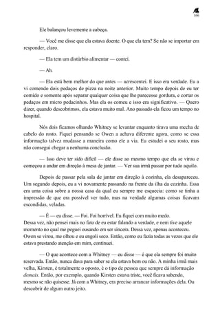 166
Ele balançou levemente a cabeça.
— Você me disse que ela estava doente. O que ela tem? Se não se importar em
responder, claro.
— Ela tem um distúrbio alimentar — contei.
— Ah.
— Ela está bem melhor do que antes — acrescentei. E isso era verdade. Eu a
vi comendo dois pedaços de pizza na noite anterior. Muito tempo depois de eu ter
comido e somente após separar qualquer coisa que lhe parecesse gordura, e cortar os
pedaços em micro pedacinhos. Mas ela os comeu e isso era significativo. — Quero
dizer, quando descobrimos, ela estava muito mal. Ano passado ela ficou um tempo no
hospital.
Nós dois ficamos olhando Whitney se levantar enquanto tirava uma mecha de
cabelo do rosto. Fiquei pensando se Owen a achava diferente agora, como se essa
informação talvez mudasse a maneira como ele a via. Eu estudei o seu rosto, mas
não consegui chegar a nenhuma conclusão.
— Isso deve ter sido difícil — ele disse ao mesmo tempo que ela se virou e
começou a andar em direção à mesa de jantar. — Ver sua irmã passar por tudo aquilo.
Depois de passar pela sala de jantar em direção à cozinha, ela desapareceu.
Um segundo depois, eu a vi novamente passando na frente da ilha da cozinha. Essa
era uma coisa sobre a nossa casa da qual eu sempre me esquecia: como se tinha a
impressão de que era possível ver tudo, mas na verdade algumas coisas ficavam
escondidas, veladas.
— É — eu disse. — Foi. Foi horrível. Eu fiquei com muito medo.
Dessa vez, não pensei mais no fato de eu estar falando a verdade, e nem tive aquele
momento no qual me peguei ousando em ser sincera. Dessa vez, apenas aconteceu.
Owen se virou, me olhou e eu engoli seco. Então, como eu fazia todas as vezes que ele
estava prestando atenção em mim, continuei.
— O que acontece com a Whitney — eu disse — é que ela sempre foi muito
reservada. Então, nunca dava para saber se ela estava bem ou não. A minha irmã mais
velha, Kirsten, é totalmente o oposto, é o tipo de pessoa que sempre dá informação
demais. Então, por exemplo, quando Kirsten estava triste, você ficava sabendo,
mesmo se não quisesse. Já com a Whitney, era preciso arrancar informações dela. Ou
descobrir de algum outro jeito.
 