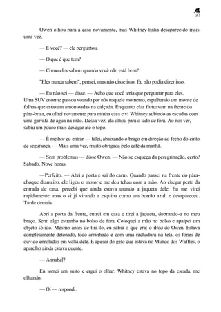 167
Owen olhou para a casa novamente, mas Whitney tinha desaparecido mais
uma vez.
— E você? — ele perguntou.
— O que é que tem?
— Como eles sabem quando você não está bem?
"Eles nunca sabem", pensei, mas não disse isso. Eu não podia dizer isso.
— Eu não sei — disse. — Acho que você teria que perguntar para eles.
Uma SUV enorme passou voando por nós naquele momento, espalhando um monte de
folhas que estavam amontoadas na calçada. Enquanto elas flutuavam na frente do
pára-brisa, eu olhei novamente para minha casa e vi Whitney subindo as escadas com
uma garrafa de água na mão. Dessa vez, ela olhou para o lado de fora. Ao nos ver,
subiu um pouco mais devagar até o topo.
— É melhor eu entrar — falei, abaixando o braço em direção ao fecho do cinto
de segurança. — Mais uma vez, muito obrigada pelo café da manhã.
— Sem problemas — disse Owen. — Não se esqueça da peregrinação, certo?
Sábado. Nove horas.
—Perfeito. — Abri a porta e saí do carro. Quando passei na frente do pára-
choque dianteiro, ele ligou o motor e me deu tchau com a mão. Ao chegar perto da
entrada de casa, percebi que ainda estava usando a jaqueta dele. Eu me virei
rapidamente, mas o vi já virando a esquina como um borrão azul, e desapareceu.
Tarde demais.
Abri a porta da frente, entrei em casa e tirei a jaqueta, dobrando-a no meu
braço. Senti algo estranho no bolso de fora. Coloquei a mão no bolso e apalpei um
objeto sólido. Mesmo antes de tirá-lo, eu sabia o que era: o iPod do Owen. Estava
completamente detonado, todo arranhado e com uma rachadura na tela, os fones de
ouvido enrolados em volta dele. E apesar do gelo que estava no Mundo dos Waffles, o
aparelho ainda estava quente.
— Annabel?
Eu tomei um susto e ergui o olhar. Whitney estava no topo da escada, me
olhando.
— Oi — respondi.
 
