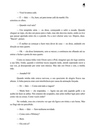 168
— Você levantou cedo.
— É — falei. — Eu, hum, saí para tomar café da manhã. Ela
estreitou os olhos.
— Quando você saiu?
— Um tempinho atrás — eu disse, começando a subir a escada. Quando
cheguei ao topo, ela deu um passo para o lado, mas não desviou muito, então eu tive
que passar apertada entre ela e a parede. Eu a ouvi cheirar uma vez. Depois, duas.
"Bacon", pensei.
— É melhor eu começar a fazer meu dever de casa — eu disse, andando em
direção ao meu quarto.
— Ok — ela disse lentamente, sem se mexer, e continuou me olhando até eu
entrar e fechar a porta do meu quarto.
Como eu nunca tinha visto Owen sem o iPod, imaginei que ele logo sentiria
a sua falta. Então, quando o telefone tocou naquela tarde, atendi esperando ouvir a
sua voz, já desesperado por estar sem música. Mas não era Owen e sim, a minha
mãe.
— Annabel! Oi!
Quando minha mãe estava nervosa, o seu quociente de alegria ficava nas
alturas. A linha parecia estar com interferência por causa da animação forçada.
— Oi — falei. — Como está indo a viagem?
— Muito bem — ela respondeu. — Agora seu pai está jogando golfe e eu
acabei de fazer as unhas. Nós estamos tão ocupados, mas achei melhor ligar para saber
como vão as coisas. Como vocês estão?
Na verdade, essa era a terceira vez que ela ligava em trinta e seis horas. Mas
eu fingi não ter percebido.
— Bem — falei. — Sem nenhuma novidade.
— Como está a Whitney?
— Bem.
— Ela está aí?
 