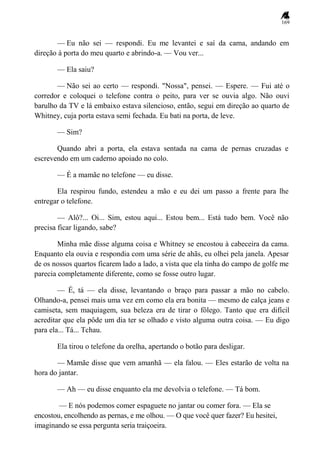 169
— Eu não sei — respondi. Eu me levantei e saí da cama, andando em
direção à porta do meu quarto e abrindo-a. — Vou ver...
— Ela saiu?
— Não sei ao certo — respondi. "Nossa", pensei. — Espere. — Fui até o
corredor e coloquei o telefone contra o peito, para ver se ouvia algo. Não ouvi
barulho da TV e lá embaixo estava silencioso, então, segui em direção ao quarto de
Whitney, cuja porta estava semi fechada. Eu bati na porta, de leve.
— Sim?
Quando abri a porta, ela estava sentada na cama de pernas cruzadas e
escrevendo em um caderno apoiado no colo.
— É a mamãe no telefone — eu disse.
Ela respirou fundo, estendeu a mão e eu dei um passo a frente para lhe
entregar o telefone.
— Alô?... Oi... Sim, estou aqui... Estou bem... Está tudo bem. Você não
precisa ficar ligando, sabe?
Minha mãe disse alguma coisa e Whitney se encostou à cabeceira da cama.
Enquanto ela ouvia e respondia com uma série de ahãs, eu olhei pela janela. Apesar
de os nossos quartos ficarem lado a lado, a vista que ela tinha do campo de golfe me
parecia completamente diferente, como se fosse outro lugar.
— É, tá — ela disse, levantando o braço para passar a mão no cabelo.
Olhando-a, pensei mais uma vez em como ela era bonita — mesmo de calça jeans e
camiseta, sem maquiagem, sua beleza era de tirar o fôlego. Tanto que era difícil
acreditar que ela pôde um dia ter se olhado e visto alguma outra coisa. — Eu digo
para ela... Tá... Tchau.
Ela tirou o telefone da orelha, apertando o botão para desligar.
— Mamãe disse que vem amanhã — ela falou. — Eles estarão de volta na
hora do jantar.
— Ah — eu disse enquanto ela me devolvia o telefone. — Tá bom.
— E nós podemos comer espaguete no jantar ou comer fora. — Ela se
encostou, encolhendo as pernas, e me olhou. — O que você quer fazer? Eu hesitei,
imaginando se essa pergunta seria traiçoeira.
 