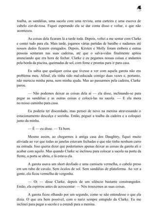17
toalha, as sandálias, uma sacola com uma revista, uma carteira e uma escova de
cabelo cor-de-rosa. Fiquei esperando ela se dar conta disso e voltar, o que não
aconteceu.
As coisas dela ficaram lá a tarde toda. Depois, voltei a me sentar com Clarke
e contei tudo para ela. Mais tarde, jogamos várias partidas de baralho e nadamos até
nossos dedos ficarem enrugados. Depois, Kirsten e Molly foram embora e outras
pessoas sentaram nas suas cadeiras, até que o salva-vidas finalmente apitou
anunciando que era hora de fechar. Clarke e eu pegamos nossas coisas e andamos
pela borda da piscina, queimadas de sol, com fome e prontas para ir para casa.
Eu sabia que qualquer coisa que tivesse a ver com aquela garota não era
problema meu. Afinal, ela tinha sido mal-educada comigo duas vezes e, portanto,
não merecia minha pena, nem minha ajuda. Mas ao passarmos pela cadeira, Clarke
parou.
— Não podemos deixar as coisas dela aí — ela disse, inclinando-se para
pegar as sandálias e as outras coisas e colocá-las na sacola. — E ela mora
no nosso caminho para casa.
Eu poderia ter discordado, mas pensei de novo na menina atravessando o
estacionamento descalça e sozinha. Então, peguei a toalha da cadeira e a coloquei
junto da minha.
— É — eu disse. — Tá bom.
Mesmo assim, ao chegarmos à antiga casa dos Daughtry, fiquei muito
aliviada ao ver que todas as janelas estavam fechadas e que não tinha nenhum carro
na entrada. Isso queria dizer que poderíamos apenas deixar as coisas da garota ali e
acabar com aquilo. Mas quando Clarke se inclinou para colocar a sacola na porta da
frente, a porta se abriu, e lá estava ela.
A garota usava um short desfiado e uma camiseta vermelha, o cabelo preso
em um rabo de cavalo. Sem óculos de sol. Sem sandálias de plataforma. Ao ver a
gente, ela ficou vermelha de vergonha.
— Oi — disse Clarke, depois de um silêncio bastante constrangedor.
Então, ela espirrou antes de acrescentar: — Nós trouxemos as suas coisas.
A garota ficou olhando por um segundo, como se não entendesse o que ela
dizia. O que era bem possível, com o nariz sempre entupido da Clarke. Eu me
inclinei para pegar a sacola e a estendi para a menina.
 