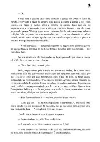 172
— Ok.
Voltei para a cadeira onde tinha deixado o casaco do Owen e fiquei lá,
parada, observando-a pegar no armário uma panela pequena e colocá-la no fogão.
Depois, ela pegou o molho, abriu e colocou na panela. Tudo isso ela fez
vagarosamente e com cuidado, como se estivesse repartindo átomos. O que não era de
surpreender porque Whitney quase nunca cozinhava. Minha mãe monitorava todas as
refeições dela, preparava lanches e sanduíches, até o cereal que ela comia no café da
manhã; me dei conta de que aquela cena era estranha e que ela deveria pensar o
mesmo, principalmente estando sozinha.
— Você quer ajuda? — perguntei enquanto ela pegava uma colher da gaveta
ao lado do fogão e colocava no molho de tomate, mexendo com insegurança. — Por
mim, tudo bem.
Por um minuto, ela não disse nada e eu fiquei pensando que talvez a tivesse
ofendido. Mas, aí, sem se virar, ela disse:
— Claro. Quer dizer, se você quiser.
Então, naquela noite, pela primeira vez que eu me lembre, fiz o jantar com a
minha irmã. Nós não conversamos muito além das perguntas ocasionais feitas por
ela (colocar o forno em qual temperatura para o pão de alho, ou fazer quanto
espaguete) e eu respondendo (350°C, o pacote inteiro). Arrumei a mesa enquanto ela
preparava a salada do seu jeito lento e metódico, cortando as verduras e legumes com
muito cuidado, e os organizando de acordo com a cor sobre a tábua. Quando tudo
ficou pronto, Whitney e eu fomos juntas para a sala de jantar, só nós duas. Ao me
sentar na cadeira, olhei para os vasinhos na janela.
— Eles ficaram bonitos lá — eu disse, enquanto ela se sentava.
— Acho que sim — ela respondeu pegando o guardanapo. O prato dela tinha
muita salada e só um pouquinho de macarrão, mas eu não disse nada, porque sabia
que minha mãe diria. — Agora eles só precisam crescer.
Enrolei macarrão no meu garfo e comi um pouco.
— Está muito bom — eu lhe disse. — Perfeito.
— É macarrão — ela disse dando de ombros. — É fácil.
— Nem sempre — eu lhe disse. — Se você não cozinha o suficiente, fica duro
no meio. E se cozinha demais, fica empapado. É uma linha tênue.
 