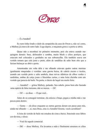 174
Onze
— É a Annabel!
Eu nem tinha tirado o dedo da campainha da casa do Owen e, não sei como,
a Mallory já estava do outro lado. Logo depois, a maçaneta girou e a porta se abriu.
Quase não a reconheci no primeiro momento, pois ela estava usando ma-
quiagem demais: base, delineador e sombra, muito blush e cílios postiços, que
estavam mal colocados e grudados na sua sobrancelha. Ela também usava um
vestido tomara que caia justo e preto, além de sandálias de salto bem alto que a
faziam balançar ao abrir a porta.
Amontoadas em volta dela e me olhando estavam quatro outras meninas
igualmente maquiadas e vestidas: uma garota baixa, de cabelo escuro e óculos,
usando um vestido preto e salto anabela, duas ruivas idênticas de olhos verdes e
sardinhas, ambas de calça jeans e blusinhas curtas, e uma loira cheinha com um
vestido que parecia de baile. Na porta, o cheiro de laquê era muito forte.
— Annabel! — gritou Mallory, pulando. Seu cabelo, preso bem alto fazendo
uma espécie de falso moicano, não se mexeu. — Oi!
— Oi! — eu disse. — O que você...
Antes de eu conseguir terminar, ela esticou o braço, pegou a minha mão e me
puxou para dentro.
— Gente — ela disse enquanto as outras garotas deram um passo para trás,
ainda me olhando —, ai, meu Deus, esta é a Annabel Greene, vocês acreditam?
A loira de vestido de baile me estudou de cima a baixo, franzindo seus lábios
cor-de-rosa, e disse:
— Você fez aquele comercial.
— Dã! — disse Mallory. Ela levantou a mão e finalmente arrumou os cílios
 
