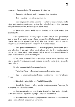 175
postiços. — É a garota da Kopf. E uma modelo da Lakerview.
— O que você está fazendo aqui? — uma das ruivas perguntou.
— Bem — eu disse —, eu estava aqui perto e ...
— Ela é amiga do meu irmão. E minha. — Mallory apertou novamente minha
mão e senti sua palma quente contra a minha. Para mim ela disse: — Você chegou na
hora para a sessão de fotos. Pode nos ajudar com as poses.
— Na verdade, eu não posso ficar — eu disse. — Só estou fazendo uma
parada rápida.
E foi o que eu disse a Whitney depois do jantar. Que eu tinha que entregar
algo na casa de um amigo e que voltaria em uma hora. Ela balançou levemente a
cabeça, concordando, mas me olhou de um jeito meio estranho, como se estivesse
imaginando se eu voltaria para casa com cheiro de bacon novamente.
— Você gostou da minha roupa? — Mallory perguntou, fazendo uma pose:
uma mão atrás do pescoço e olhos em direção ao teto. Ela ficou parada naquela
posição e um pouco depois voltou para sua posição normal. — Nós estamos fazendo
vários books diferentes. Eu sou Noite Elegante.
— Nós somos Manhã Informal — me contou uma das ruivas, colocando uma
mão no quadril. A irmã, que era mais sardenta, concordou muito séria e acenando
com a cabeça.
Eu olhei para a garota de óculos e cabelo preto.
— Trabalho e Classe — ela murmurou, arrumando o vestido preto.
— E eu — a loira anunciou, girando para o vestido armar — sou Noivado dos
Sonhos.
— Não, não é — disse Mallory. — Você é Noite de Gala.
— Noivado dos Sonhos — a loira insistiu, girando novamente. Para mim, ela
acrescentou: — Este vestido custou...
— Quatrocentos dólares, a gente já sabe, já sabe! — disse Mallory, irritada.
— Ela acha que isso é importante só porque a irmã dela foi debutante.
— Nós vamos tirar as fotos? — perguntou uma das ruivas. — Estou cansada
de ser Manhã Informal. Eu quero usar um vestido.
 