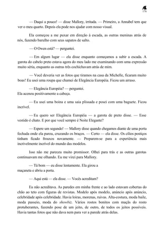 176
— Daqui a pouco! — disse Mallory, irritada. — Primeiro, a Annabel tem que
ver o meu quarto. Depois ela pode nos ajudar com nosso visual.
Ela começou a me puxar em direção à escada, as outras meninas atrás de
nós, fazendo barulho com seus sapatos de salto.
— O Owen está? — perguntei.
— Em algum lugar — ela disse enquanto começamos a subir a escada. A
garota do cabelo preto estava agora do meu lado me examinando com uma expressão
muito séria, enquanto as outras três cochichavam atrás de mim.
— Você deveria ver as fotos que tiramos na casa da Michelle, ficaram muito
boas! Eu usei uma roupa que chamei de Elegância Européia. Ficou um arraso.
— Elegância Européia? — perguntei.
Ela acenou positivamente a cabeça.
— Eu usei uma boina e uma saia plissada e posei com uma baguete. Ficou
incrível.
— Eu quero ser Elegância Européia — a garota de preto disse. — Esse
vestido é chato. E por que você sempre é Noite Elegante?
— Espere um segundo! — Mallory disse quando chegamos diante de uma porta
fechada onde ela parou, cruzando os braços. — Certo — ela disse. Os cílios postiços
tinham ficado frouxos novamente. — Preparem-se para a experiência mais
incrivelmente incrível do mundo das modelos.
Isso não me pareceu muito promissor. Olhei para trás e as outras garotas
continuavam me olhando. Eu me virei para Mallory.
— Tá bom — eu disse lentamente. Ela girou a
maçaneta e abriu a porta.
— Aqui está — ela disse. — Vocês acreditam?
Eu não acreditava. As paredes em minha frente e ao lado estavam cobertas do
chão ao teto com figuras de revistas. Modelo após modelo, anúncio após anúncio,
celebridade após celebridade. Havia loiras, morenas, ruivas. Alta-costura, moda baile,
moda passeio, moda do showbiz. Vários rostos bonitos com maçãs do rosto
protuberantes, fazendo pose de um jeito, de outro, de todos os jeitos possíveis.
Havia tantas fotos que não dava nem para ver a parede atrás delas.
 