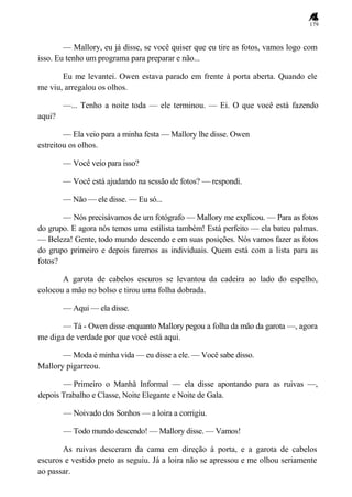 179
— Mallory, eu já disse, se você quiser que eu tire as fotos, vamos logo com
isso. Eu tenho um programa para preparar e não...
Eu me levantei. Owen estava parado em frente à porta aberta. Quando ele
me viu, arregalou os olhos.
—... Tenho a noite toda — ele terminou. — Ei. O que você está fazendo
aqui?
— Ela veio para a minha festa — Mallory lhe disse. Owen
estreitou os olhos.
— Você veio para isso?
— Você está ajudando na sessão de fotos? — respondi.
— Não — ele disse. — Eu só...
— Nós precisávamos de um fotógrafo — Mallory me explicou. — Para as fotos
do grupo. E agora nós temos uma estilista também! Está perfeito — ela bateu palmas.
— Beleza! Gente, todo mundo descendo e em suas posições. Nós vamos fazer as fotos
do grupo primeiro e depois faremos as individuais. Quem está com a lista para as
fotos?
A garota de cabelos escuros se levantou da cadeira ao lado do espelho,
colocou a mão no bolso e tirou uma folha dobrada.
— Aqui — ela disse.
— Tá - Owen disse enquanto Mallory pegou a folha da mão da garota —, agora
me diga de verdade por que você está aqui.
— Moda é minha vida — eu disse a ele. — Você sabe disso.
Mallory pigarreou.
— Primeiro o Manhã Informal — ela disse apontando para as ruivas —,
depois Trabalho e Classe, Noite Elegante e Noite de Gala.
— Noivado dos Sonhos — a loira a corrigiu.
— Todo mundo descendo! — Mallory disse. — Vamos!
As ruivas desceram da cama em direção à porta, e a garota de cabelos
escuros e vestido preto as seguiu. Já a loira não se apressou e me olhou seriamente
ao passar.
 