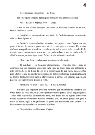 18
— Você esqueceu suas coisas — eu disse.
Ela olhou para a sacola, depois para mim com uma cara desconfiada.
— Ah — ela disse, pegando tudo. — Valeu.
Atrás de nós vários moleques passaram de bicicleta falando muito alto.
Depois, o silêncio voltou.
— Querida? — eu escutei uma voz vindo do final do corredor escuro atrás
dela. — Tem alguém aí?
— Está tudo bem — ela disse, virando a cabeça para o lado. Depois, deu um
passo à frente, fechando a porta atrás de si, e saiu para a varanda. Ela tentou
disfarçar, mas pude ver seus olhos vermelhos e inchados — ela tinha chorado. E, de
repente, como muitas outras vezes, ouvi na minha cabeça a voz da minha mãe: É
difícil se mudar para um lugar novo. Talvez ela não saiba fazer amizade.
— Olha — eu disse — sobre o que aconteceu. Minha irmã...
— Tá tudo bem — ela disse, me interrompendo. — Eu estou bem — mas, ao
dizer isso, sua voz engasgou um pouco e ela virou de costas para nós, colocando a
mão sobre a boca. Eu fiquei lá sem ter a menor idéia do que fazer, mas, ao olhar
para Clarke, vi que ela já estava procurando no bolso do short seu inseparável pacote
de lenços. Então, tirou um deles e ofereceu para a garota. Um segundo depois, ela
pegou o lenço em silêncio e secou o rosto.
— Meu nome é Clarke — disse ela. — E essa é Annabel.
Nos anos que seguiram, era desse momento que eu sempre me lembrava. No
verão depois do sexto ano, eu e Clarke paradas olhando para as costas daquela garota.
Talvez tudo tivesse sido diferente para mim, para todas nós, se alguma outra coisa
tivesse acontecido exatamente naquele momento que, na época, parecia ser igual a
todos os outros, fugaz e insignificante. A garota deu meia-volta, sem chorar — e
incrivelmente recuperada — e encarou a nós duas.
— Oi — ela disse. — Meu nome é Sophie.
 