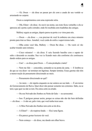 180
— Oi, Owen — ela disse ao passar por ele com a cauda do seu vestido se
arrastando no carpete.
Owen a cumprimentou com uma expressão séria.
— Olá, Elinor - ele disse. Ao ouvir seu nome, seu rosto ficou vermelho e ela se
apressou até a porta e pelo corredor, onde foi recebida com risadinhas das amigas.
Mallory seguiu as amigas, depois parou na porta e se virou para nós.
— Owen — ela disse —, vou precisar de você lá embaixo em cinco minutos
pronto para tirar as fotos. Annabel, você cuida do estilo e supervisiona tudo.
— Olha como você fala, Mallory — Owen lhe disse. — Ou vocês só vão
acabar tirando auto-retratos.
— Cinco minutos! — ela disse. E saiu fazendo barulho com o sapato de
salto e descendo as escadas. Sua voz ia ficando mais alta conforme ela continuava
dando ordens para as amigas.
— Uau! — eu disse para Owen. — É uma produção e tanto!
— Nem me fale — concordou, sentando-se na ponta da cama. — E lembre-se
do que eu vou dizer: vai terminar em lágrimas. Sempre termina. Essas garotas não têm
a menor noção de pensamento direcionado ao meio.
— Pensamento direcionado ao quê?
— Ao meio — ele repetiu enquanto eu me sentava ao seu lado. — É um termo
do Gerenciamento de Raiva. Quer dizer não pensar somente nos extremos. Sabe, ou se
tem o que quer ou não se tem. Ou estou certo ou errado.
— Ou sou Noivado dos Sonhos ou Noite de Gala — eu acrescentei.
— Isso. É perigoso pensar assim, porque as coisas não são tão bem definidas
— ele disse. — A não ser, pelo visto, que você tenha treze anos.
— A Miss Noivado dos Sonhos tem certo ar de diva.
— A Elinor? — ele respirou fundo. — Ela é uma figura.
— Ela parece gostar bastante de você.
— Nem começa — ele disse, me dando um olhar bravo.
 