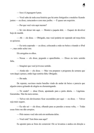 181
— Isso é Linguagem-I pura.
— Você sabe de toda essa história que há entre fotógrafos e modelos ficando
juntos — eu disse, cutucando-o com meu joelho. — É quase um requisito.
— Por que você veio aqui mesmo?
— Só vim deixar isto aqui. — Mostrei a jaqueta dele. — Esqueci de devolver
hoje de manhã.
— Ah — ele disse. — Obrigado, mas você poderia ter esperado até terça-feira
se quisesse.
— Eu teria esperado — eu disse, colocando a mão no bolso e tirando o iPod
—, mas então achei isto.
Ele arregalou os olhos.
— Nossa — ele disse, pegando o aparelhinho. — Disso eu teria sentido
falta.
— Imaginei que você já tivesse sentido.
— Ainda não — ele disse. — Mas vou preparar o programa da semana que
vem daqui a pouco, então logo sentiria falta. Obrigado.
— De nada.
De repente, ouvimos muito barulho vindo do andar de baixo e parecia que
alguém estava gritando de alegria ou choramingando.
— Tá vendo? — disse Owen, apontando para a porta aberta. — Lágrimas.
Garantidas. Não há meio-termo.
— Talvez nós devêssemos ficar escondidos por aqui — eu disse. — Talvez
seja mais seguro.
— Eu não sei — ele disse, olhando para as paredes a nossa volta, — Todas
essas fotos me dão arrepios.
— Pelo menos você não está em nenhuma delas.
— Você está? Tem fotos suas aqui?
Eu apontei para as fotos do comercial. Ele se levantou e andou em direção a
 