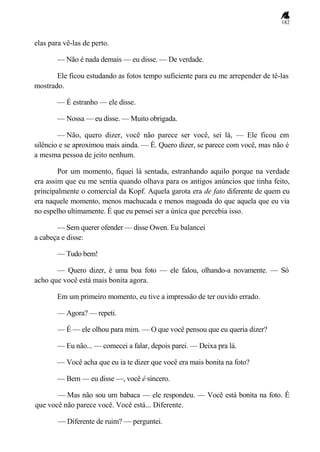 182
elas para vê-las de perto.
— Não é nada demais — eu disse. — De verdade.
Ele ficou estudando as fotos tempo suficiente para eu me arrepender de tê-las
mostrado.
— É estranho — ele disse.
— Nossa — eu disse. — Muito obrigada.
— Não, quero dizer, você não parece ser você, sei lá, — Ele ficou em
silêncio e se aproximou mais ainda. — É. Quero dizer, se parece com você, mas não é
a mesma pessoa de jeito nenhum.
Por um momento, fiquei lá sentada, estranhando aquilo porque na verdade
era assim que eu me sentia quando olhava para os antigos anúncios que tinha feito,
principalmente o comercial da Kopf. Aquela garota era de fato diferente de quem eu
era naquele momento, menos machucada e menos magoada do que aquela que eu via
no espelho ultimamente. É que eu pensei ser a única que percebia isso.
— Sem querer ofender — disse Owen. Eu balancei
a cabeça e disse:
— Tudo bem!
— Quero dizer, é uma boa foto — ele falou, olhando-a novamente. — Só
acho que você está mais bonita agora.
Em um primeiro momento, eu tive a impressão de ter ouvido errado.
— Agora? — repeti.
— É — ele olhou para mim. — O que você pensou que eu queria dizer?
— Eu não... — comecei a falar, depois parei. — Deixa pra lá.
— Você acha que eu ia te dizer que você era mais bonita na foto?
— Bem — eu disse —, você é sincero.
— Mas não sou um babaca — ele respondeu. — Você está bonita na foto. É
que você não parece você. Você está... Diferente.
— Diferente de ruim? — perguntei.
 