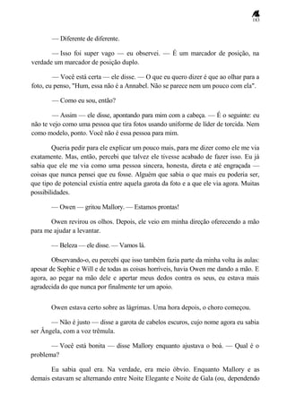 183
— Diferente de diferente.
— Isso foi super vago — eu observei. — É um marcador de posição, na
verdade um marcador de posição duplo.
— Você está certa — ele disse. — O que eu quero dizer é que ao olhar para a
foto, eu penso, "Hum, essa não é a Annabel. Não se parece nem um pouco com ela".
— Como eu sou, então?
— Assim — ele disse, apontando para mim com a cabeça. — É o seguinte: eu
não te vejo como uma pessoa que tira fotos usando uniforme de líder de torcida. Nem
como modelo, ponto. Você não é essa pessoa para mim.
Queria pedir para ele explicar um pouco mais, para me dizer como ele me via
exatamente. Mas, então, percebi que talvez ele tivesse acabado de fazer isso. Eu já
sabia que ele me via como uma pessoa sincera, honesta, direta e até engraçada —
coisas que nunca pensei que eu fosse. Alguém que sabia o que mais eu poderia ser,
que tipo de potencial existia entre aquela garota da foto e a que ele via agora. Muitas
possibilidades.
— Owen — gritou Mallory. — Estamos prontas!
Owen revirou os olhos. Depois, ele veio em minha direção oferecendo a mão
para me ajudar a levantar.
— Beleza — ele disse. — Vamos lá.
Observando-o, eu percebi que isso também fazia parte da minha volta às aulas:
apesar de Sophie e Will e de todas as coisas horríveis, havia Owen me dando a mão. E
agora, ao pegar na mão dele e apertar meus dedos contra os seus, eu estava mais
agradecida do que nunca por finalmente ter um apoio.
Owen estava certo sobre as lágrimas. Uma hora depois, o choro começou.
— Não é justo — disse a garota de cabelos escuros, cujo nome agora eu sabia
ser Ângela, com a voz trêmula.
— Você está bonita — disse Mallory enquanto ajustava o boá. — Qual é o
problema?
Eu sabia qual era. Na verdade, era meio óbvio. Enquanto Mallory e as
demais estavam se alternando entre Noite Elegante e Noite de Gala (ou, dependendo
 