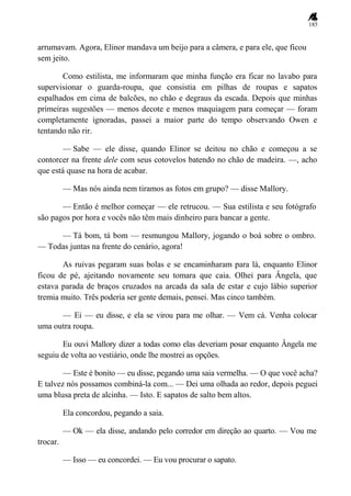 185
arrumavam. Agora, Elinor mandava um beijo para a câmera, e para ele, que ficou
sem jeito.
Como estilista, me informaram que minha função era ficar no lavabo para
supervisionar o guarda-roupa, que consistia em pilhas de roupas e sapatos
espalhados em cima de balcões, no chão e degraus da escada. Depois que minhas
primeiras sugestões — menos decote e menos maquiagem para começar — foram
completamente ignoradas, passei a maior parte do tempo observando Owen e
tentando não rir.
— Sabe — ele disse, quando Elinor se deitou no chão e começou a se
contorcer na frente dele com seus cotovelos batendo no chão de madeira. —, acho
que está quase na hora de acabar.
— Mas nós ainda nem tiramos as fotos em grupo? — disse Mallory.
— Então é melhor começar — ele retrucou. — Sua estilista e seu fotógrafo
são pagos por hora e vocês não têm mais dinheiro para bancar a gente.
— Tá bom, tá bom — resmungou Mallory, jogando o boá sobre o ombro.
— Todas juntas na frente do cenário, agora!
As ruivas pegaram suas bolas e se encaminharam para lá, enquanto Elinor
ficou de pé, ajeitando novamente seu tomara que caia. Olhei para Ângela, que
estava parada de braços cruzados na arcada da sala de estar e cujo lábio superior
tremia muito. Três poderia ser gente demais, pensei. Mas cinco também.
— Ei — eu disse, e ela se virou para me olhar. — Vem cá. Venha colocar
uma outra roupa.
Eu ouvi Mallory dizer a todas como elas deveriam posar enquanto Ângela me
seguiu de volta ao vestiário, onde lhe mostrei as opções.
— Este é bonito — eu disse, pegando uma saia vermelha. — O que você acha?
E talvez nós possamos combiná-la com... — Dei uma olhada ao redor, depois peguei
uma blusa preta de alcinha. — Isto. E sapatos de salto bem altos.
Ela concordou, pegando a saia.
— Ok — ela disse, andando pelo corredor em direção ao quarto. — Vou me
trocar.
— Isso — eu concordei. — Eu vou procurar o sapato.
 