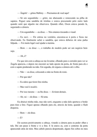 186
— Ângela! — gritou Mallory. — Precisamos de você aqui!
— Só um segundinho — gritei, me abaixando e remexendo na pilha de
sapatos. Peguei uma sandália de tirinhas e estava procurando pelo outro lado
quando senti que alguém me observava. Quando olhei, Owen estava parado lá,
segurando a câmera.
— Um segundinho — eu disse. — Nós estamos trocando o visual.
— Eu ouvi. — Ele entrou no vestiário, encostou-se à porta e ficou me
observando. Eu finalmente achei a sandália, que estava debaixo de uma parka
felpuda. — Foi muito legal você ajudar a menina.
— Bom — eu disse —, o trabalho de modelo pode ser um negócio bem
sujo.
— Ah, é?
Fiz que sim com a cabeça ao me levantar, olhando para o corredor para ver se
Ângela aparecia, e depois me encostei ao lado oposto da porta, de frente para ele e
com o sapato pendurado na mão. Em seguida, ele ergueu a câmera até o olho.
— Não — eu disse, colocando a mão na frente do rosto.
— Por que não?
— Eu odeio que tirem foto minha.
— Mas você é modelo.
— Por isso mesmo — eu lhe disse. — Já tiram demais.
— Ah, vai — ele disse. — Só uma.
Eu abaixei minha mão, mas não sorri, enquanto a mão dele apertava o botão
para tirar a foto. Fiquei apenas olhando para ele, através da lente, quando o flash
disparou.
— Bom — ele disse.
— É?
Ele acenou positivamente a cabeça, virando a câmera para eu poder olhar a
tela. Dei um passo à frente e vi a foto. E lá estava eu, com o contorno da porta
aparecendo atrás de mim. Meu cabelo parecia despenteado, alguns fios soltos no meu
 