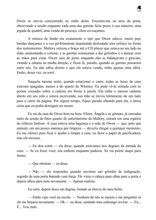 188
Owen se movia concentrado ao redor delas. Encostei-me ao arco da porta,
observando a sessão enquanto cada uma das garotas fazia poses à sua maneira: uma
jogada de quadril, uma virada de pescoço, cílios esvoaçantes.
A música de fundo era exatamente o tipo que Owen odiava: muito pop,
batidas dançantes e a voz perfeitamente arquitetada deslizando sem esforço na frente
dos instrumentos. Mallory esticou o braço até o CD player que estava ao seu lado no
chão, aumentando o volume, e as garotas começaram a dar gritinhos e a dançar com
as mãos para cima. Owen saiu de perto enquanto elas se balançavam e giravam,
virando a câmera na minha direção, e ficou lá, parado, quando as garotas passaram
entre nós. Eu não sabia direito o que ele estava vendo, tinha apenas uma idéia.
Então, dessa vez, eu sorri.
Naquela mesma noite, quando estacionei o carro, todas as luzes de casa
estavam apagadas, menos a do quarto da Whitney. Eu pude vê-la sentada com as
pernas cruzadas sobre a cadeira em frente à janela. Ela tinha o mesmo caderno
aberto em seu colo e estava escrevendo, sua mão se movia lentamente de um lado
para o outro da página. Por algum tempo, fiquei parada olhando para ela, a única
coisa que eu podia distinguir no escuro.
Eu saí da casa de Owen bem na hora. Elinor, Ângela e as gêmeas, já cansadas
tanto da sessão de fotos quanto do autoritarismo da Mallory, caíram em uma espécie
de silêncio fashion. A casa estava uma bagunça e a mãe de Owen — que, pelo que
entendi, era um pouco maníaca por limpeza — deveria chegar a qualquer momento.
Eu me ofereci para ficar e ajudar a limpar a casa, ou fazer o papel de pacificadora,
mas ele recusou.
— Eu dou conta — ele disse, quando estávamos nos degraus da entrada da
casa. — Se eu fosse você, iria embora enquanto pudesse. Só vai piorar daqui para
frente.
— Que otimista — eu disse.
— Não — ele respondeu quando ouvimos um gritinho de indignação,
seguido de uma porta batendo com força. Ele virou a cabeça para olhar para a porta e
depois olhou para mim novamente. — Apenas realista.
Eu sorri, depois desci um degrau, tirando as chaves do meu bolso.
— Então vejo você na escola. — Nenhum de nós se mexeu e me perguntei se
ele me beijaria novamente. — Ok — eu disse, sentindo meu estômago revirar. — Eu...
É... Vou indo.
 