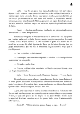 189
— Certo. — Ele deu um passo para frente, ficando mais perto da borda do
degrau, e eu fiz a mesma coisa, encontrando-o no meio do caminho. Enquanto ele se
inclinava para baixo em minha direção e eu fechava os olhos, ouvi um barulho, um
toe toe toe, que ficava cada vez mais alto e mais próximo. A maçaneta da porta fez
um ruído, e demos um pulo quando Mallory, que usava um sapato de salto grosso, um
macacão preto bem colado no corpo e um boá verde, apareceu apressada na varanda
da frente.
— Espere! — ela disse, dando passos barulhentos em minha direção com a
mão esticada. — Tome. São para você.
Ela me deu uma pilha de fotos recém-saídas da impressora e tão fresquinhas
que eu ainda podia sentir o cheiro da tinta. A primeira delas era uma foto da própria
Mallory, usando biquíni dourado. A foto foi tirada de perto e as plumas do boá
envolviam seu rosto. Eu olhei algumas das fotos, que incluíam algumas fotos em
grupo, Elinor fazendo pose no chão e, finalmente, Ângela usando a roupa que eu
escolhi para ela.
— Uau! — eu disse. — Estão ótimas!
— Elas são para você colocar na sua parede — ela disse. — Aí você pode olhar
para mim de vez em quando.
— Obrigada — eu lhe disse.
— De nada. — Ela se virou para Owen. — Mamãe acabou de ligar do carro;
Ela chega em dez minutos.
— Certo — Owen disse, suspirando. Para mim, ele disse: — Te vejo depois.
Fiz sinal positivo com a cabeça, e eles andaram em direção à casa. Pude ouvir
as outras garotas discutindo. Mallory me deu tchau mais uma vez antes de fechar a
porta. Logo depois, Owen disse algo e as garotas ficaram em silêncio, bem rápido.
Quando voltei a descer os degraus, não ouvi mais nada.
Agora, estava descendo do carro e andando com as fotos da Mallory na mão.
Durante toda a volta para casa só consegui pensar no rosto de Owen se aproximando
do meu, no que senti quando ele me beijou. Foi tão pouco tempo e mesmo assim
inesquecível. Senti meu rosto ficar vermelho quando abri a porta, depois comecei a
subir a escada.
— Annabel? — Whitney chamou, quando cheguei ao topo. — É você?
 