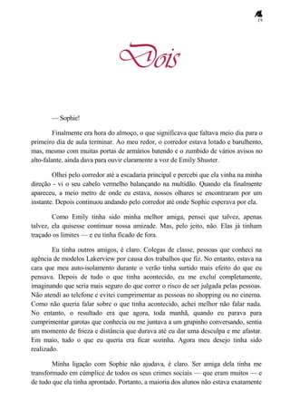 19
Dois
— Sophie!
Finalmente era hora do almoço, o que significava que faltava meio dia para o
primeiro dia de aula terminar. Ao meu redor, o corredor estava lotado e barulhento,
mas, mesmo com muitas portas de armários batendo e o zumbido de vários avisos no
alto-falante, ainda dava para ouvir claramente a voz de Emily Shuster.
Olhei pelo corredor até a escadaria principal e percebi que ela vinha na minha
direção - vi o seu cabelo vermelho balançando na multidão. Quando ela finalmente
apareceu, a meio metro de onde eu estava, nossos olhares se encontraram por um
instante. Depois continuou andando pelo corredor até onde Sophie esperava por ela.
Como Emily tinha sido minha melhor amiga, pensei que talvez, apenas
talvez, ela quisesse continuar nossa amizade. Mas, pelo jeito, não. Elas já tinham
traçado os limites — e eu tinha ficado de fora.
Eu tinha outros amigos, é claro. Colegas de classe, pessoas que conheci na
agência de modelos Lakerview por causa dos trabalhos que fiz. No entanto, estava na
cara que meu auto-isolamento durante o verão tinha surtido mais efeito do que eu
pensava. Depois de tudo o que tinha acontecido, eu me excluí completamente,
imaginando que seria mais seguro do que correr o risco de ser julgada pelas pessoas.
Não atendi ao telefone e evitei cumprimentar as pessoas no shopping ou no cinema.
Como não queria falar sobre o que tinha acontecido, achei melhor não falar nada.
No entanto, o resultado era que agora, toda manhã, quando eu parava para
cumprimentar garotas que conhecia ou me juntava a um grupinho conversando, sentia
um momento de frieza e distância que durava até eu dar uma desculpa e me afastar.
Em maio, tudo o que eu queria era ficar sozinha. Agora meu desejo tinha sido
realizado.
Minha ligação com Sophie não ajudava, é claro. Ser amiga dela tinha me
transformado em cúmplice de todos os seus crimes sociais — que eram muitos — e
de tudo que ela tinha aprontado. Portanto, a maioria dos alunos não estava exatamente
 