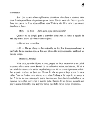 192
sido menor.
Senti que ela me olhou rapidamente quando eu disse isso, e somente mais
tarde demais percebi que ela pensava que eu estava falando sobre ela. Esperei que ela
fosse ser grossa ou dizer algo maldoso, mas Whitney não falou nada e apenas me
devolveu as fotos.
— Bom — ela disse. — Acho que a gente nunca vai saber.
Quando ela se dirigiu para o corredor, olhei para as fotos e aquela da
Mallory de boá estava de volta ao topo da pilha.
— Durma bem — eu disse.
— É. — Ela me olhou e a luz atrás dela me fez ficar impressionada com a
perfeição da sua maçã do rosto e dos seus lábios, tão impressionante e acidental ao
mesmo tempo.
— Boa noite, Annabel.
Mais tarde, quando fui para a cama, peguei as fotos novamente e me deitei
enquanto olhava uma a uma. Depois de ver todas duas vezes, me levantei, fui até a
escrivaninha e comecei a mexer na primeira gaveta até encontrar algumas tachinhas.
Em seguida, pendurei as fotos, em fileiras de três, na parede logo acima do meu
rádio. Para você olhar para mim às vezes, disse Mallory, e foi o que fiz ao apagar a
luz. A luz da lua que entrava pelo quarto iluminava as fotos, fazendo-as brilhar, e eu
mantive meu olhar sobre elas o quanto pude. Depois de um tempo, percebi que
estava quase dormindo e tive que virar para o outo lado, para o escuro novamente.
 