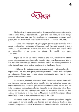 193
Doze
Minha mãe voltou das suas primeiras férias em mais de um ano descansada,
com as unhas feitas, e rejuvenescida. O que teria sido ótimo, se a sua energia
renovada não tivesse sido toda direcionada para a coisa em que eu menos queria
pensar, mas não podia evitar: o DESFILE DE OUTONO DA LAKERVIEW MODELS.
— Então, você tem ir para a Kopf hoje para provar roupas e amanhã para o
ensaio — ela avisou enquanto eu beliscava meu café da manhã antes de ir para a
escola. — E o ensaio final é na sexta-feira. Você está marcada para fazer o cabelo
na quinta-feira e as unhas no sábado de manhã, bem cedo.
Tudo bem?
Depois de um fim de semana inteiro só para mim, sem falar dos últimos
meses com poucos compromissos, não, isso não estava bem. Era um saco. Mas eu
não disse nada. Por mais que estivesse odiando a semana e o desfile, pelo menos eu
tinha algo pelo qual estava ansiosa para fazer: ir ao Bendo com Owen.
— Sabe, me dei conta de uma coisa semana passada — disse minha mãe. —
O pessoal da Kopf deve estar quase para começar a fazer a seleção para a campanha
da primavera. Então, essa é uma ótima oportunidade para eles te verem
pessoalmente, você não acha?
Ao ouvir isso, senti uma pontada de medo, sabendo que deveria contar a ela
que eu queria parar de trabalhar como modelo. Mas me lembrei de quando eu e
Owen simulamos essa situação e que, mesmo sabendo que aquilo não era real, não
tinha conseguido nem emitir as palavras. Na minha frente, minha mãe estava dando
um gole do seu café e eu sabia que esse, agora, era o momento perfeito. Ela tinha
deixado cair o suéter e eu poderia pegá-lo. Mas, assim como Rolly, congelei. E fiquei
em silêncio. Depois, eu disse a mim mesma: depois do desfile.
Ao mesmo tempo em que eu estaria andando em uma passarela no shopping
com roupas de inverno, minha irmã Kirsten também estaria na frente de uma
multidão, mas por outro motivo. No dia anterior, ela finalmente tinha me enviado o e-
 