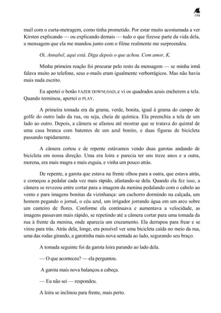 194
mail com o curta-metragem, como tinha prometido. Por estar muito acostumada a ver
Kirsten explicando — ou explicando demais — tudo o que fizesse parte da vida dela,
a mensagem que ela me mandou junto com o filme realmente me surpreendeu.
Oi, Annabel, aqui está. Diga depois o que achou. Com amor, K.
Minha primeira reação foi procurar pelo resto da mensagem — se minha irmã
falava muito ao telefone, seus e-mails eram igualmente verborrágicos. Mas não havia
mais nada escrito.
Eu apertei o botão FAZER DOWNLOAD, e vi os quadrados azuis encherem a tela.
Quando terminou, apertei o PLAY.
A primeira tomada era da grama, verde, bonita, igual à grama do campo de
golfe do outro lado da rua, ou seja, cheia de química. Ela preenchia a tela de um
lado ao outro. Depois, a câmera se afastou até mostrar que se tratava do quintal de
uma casa branca com batentes de um azul bonito, e duas figuras de bicicleta
passando rapidamente.
A câmera cortou e de repente estávamos vendo duas garotas andando de
bicicleta em nossa direção. Uma era loira e parecia ter uns treze anos e a outra,
morena, era mais magra e mais esguia, e vinha um pouco atrás.
De repente, a garota que estava na frente olhou para a outra, que estava atrás,
e começou a pedalar cada vez mais rápido, afastando-se dela. Quando ela fez isso, a
câmera se revezou entre cortar para a imagem da menina pedalando com o cabelo ao
vento e para imagens bonitas da vizinhança: um cachorro dormindo na calçada, um
homem pegando o jornal, o céu azul, um irrigador jorrando água em um arco sobre
um canteiro de flores. Conforme ela continuava e aumentava a velocidade, as
imagens passavam mais rápido, se repetindo até a câmera cortar para uma tomada da
rua à frente da menina, onde aparecia um cruzamento. Ela derrapou para frear e se
virou para trás. Atrás dela, longe, era possível ver uma bicicleta caída no meio da rua,
uma das rodas girando, a garotinha mais nova sentada ao lado, segurando seu braço.
A tomada seguinte foi da garota loira parando ao lado dela.
— O que aconteceu? — ela perguntou.
A garota mais nova balançou a cabeça.
— Eu não sei — respondeu.
A loira se inclinou para frente, mais perto.
 