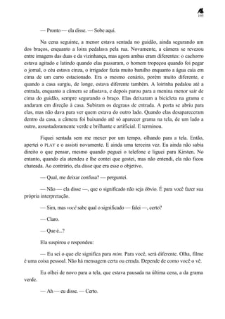 195
— Pronto — ela disse. — Sobe aqui.
Na cena seguinte, a menor estava sentada no guidão, ainda segurando um
dos braços, enquanto a loira pedalava pela rua. Novamente, a câmera se revezou
entre imagens das duas e da vizinhança, mas agora ambas eram diferentes: o cachorro
estava agitado e latindo quando elas passaram, o homem tropeçou quando foi pegar
o jornal, o céu estava cinza, o irrigador fazia muito barulho enquanto a água caía em
cima de um carro estacionado. Era o mesmo cenário, porém muito diferente, e
quando a casa surgiu, de longe, estava diferente também. A loirinha pedalou até a
entrada, enquanto a câmera se afastava, e depois parou para a menina menor sair de
cima do guidão, sempre segurando o braço. Elas deixaram a bicicleta na grama e
andaram em direção à casa. Subiram os degraus de entrada. A porta se abriu para
elas, mas não dava para ver quem estava do outro lado. Quando elas desapareceram
dentro da casa, a câmera foi baixando até só aparecer grama na tela, de um lado a
outro, assustadoramente verde e brilhante e artificial. E terminou.
Fiquei sentada sem me mexer por um tempo, olhando para a tela. Então,
apertei o PLAY e o assisti novamente. E ainda uma terceira vez. Eu ainda não sabia
direito o que pensar, mesmo quando peguei o telefone e liguei para Kirsten. No
entanto, quando ela atendeu e lhe contei que gostei, mas não entendi, ela não ficou
chateada. Ao contrário, ela disse que era esse o objetivo.
— Qual, me deixar confusa? — perguntei.
— Não — ela disse —, que o significado não seja óbvio. É para você fazer sua
própria interpretação.
— Sim, mas você sabe qual o significado — falei —, certo?
— Claro.
— Que é...?
Ela suspirou e respondeu:
— Eu sei o que ele significa para mim. Para você, será diferente. Olha, filme
é uma coisa pessoal. Não há mensagem certa ou errada. Depende de como você o vê.
Eu olhei de novo para a tela, que estava pausada na última cena, a da grama
verde.
— Ah — eu disse. — Certo.
 