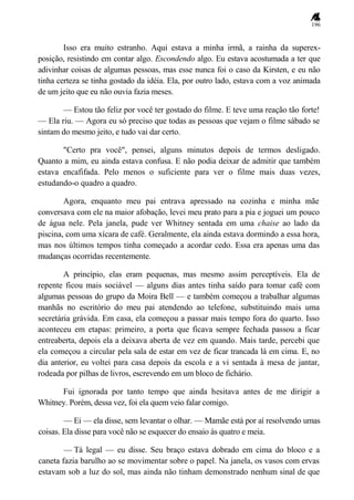 196
Isso era muito estranho. Aqui estava a minha irmã, a rainha da superex-
posição, resistindo em contar algo. Escondendo algo. Eu estava acostumada a ter que
adivinhar coisas de algumas pessoas, mas esse nunca foi o caso da Kirsten, e eu não
tinha certeza se tinha gostado da idéia. Ela, por outro lado, estava com a voz animada
de um jeito que eu não ouvia fazia meses.
— Estou tão feliz por você ter gostado do filme. E teve uma reação tão forte!
— Ela riu. — Agora eu só preciso que todas as pessoas que vejam o filme sábado se
sintam do mesmo jeito, e tudo vai dar certo.
"Certo pra você", pensei, alguns minutos depois de termos desligado.
Quanto a mim, eu ainda estava confusa. E não podia deixar de admitir que também
estava encafifada. Pelo menos o suficiente para ver o filme mais duas vezes,
estudando-o quadro a quadro.
Agora, enquanto meu pai entrava apressado na cozinha e minha mãe
conversava com ele na maior afobação, levei meu prato para a pia e joguei um pouco
de água nele. Pela janela, pude ver Whitney sentada em uma chaise ao lado da
piscina, com uma xícara de café. Geralmente, ela ainda estava dormindo a essa hora,
mas nos últimos tempos tinha começado a acordar cedo. Essa era apenas uma das
mudanças ocorridas recentemente.
A princípio, elas eram pequenas, mas mesmo assim perceptíveis. Ela de
repente ficou mais sociável — alguns dias antes tinha saído para tomar café com
algumas pessoas do grupo da Moira Bell — e também começou a trabalhar algumas
manhãs no escritório do meu pai atendendo ao telefone, substituindo mais uma
secretária grávida. Em casa, ela começou a passar mais tempo fora do quarto. Isso
aconteceu em etapas: primeiro, a porta que ficava sempre fechada passou a ficar
entreaberta, depois ela a deixava aberta de vez em quando. Mais tarde, percebi que
ela começou a circular pela sala de estar em vez de ficar trancada lá em cima. E, no
dia anterior, eu voltei para casa depois da escola e a vi sentada à mesa de jantar,
rodeada por pilhas de livros, escrevendo em um bloco de fichário.
Fui ignorada por tanto tempo que ainda hesitava antes de me dirigir a
Whitney. Porém, dessa vez, foi ela quem veio falar comigo.
— Ei — ela disse, sem levantar o olhar. — Mamãe está por aí resolvendo umas
coisas. Ela disse para você não se esquecer do ensaio às quatro e meia.
— Tá legal — eu disse. Seu braço estava dobrado em cima do bloco e a
caneta fazia barulho ao se movimentar sobre o papel. Na janela, os vasos com ervas
estavam sob a luz do sol, mas ainda não tinham demonstrado nenhum sinal de que
 