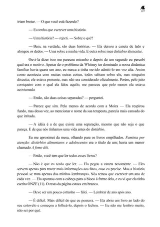 197
iriam brotar. — O que você está fazendo?
— Eu tenho que escrever uma história.
— Uma história? — repeti. — Sobre o quê?
— Bem, na verdade, são duas histórias. — Ela deixou a caneta de lado e
alongou os dedos. — Uma sobre a minha vida. E outra sobre meu distúrbio alimentar.
Ouvi-la dizer isso me pareceu estranho e depois de um segundo eu percebi
qual era o motivo. Apesar de o problema da Whitney ter dominado a nossa dinâmica
familiar havia quase um ano, eu nunca a tinha ouvido admiti-lo em voz alta. Assim
como acontecia com muitas outras coisas, todos sabiam sobre ele, mas ninguém
discutia; ele estava presente, mas não era considerado oficialmente. Porém, pelo jeito
corriqueiro com o qual ela falou aquilo, me pareceu que pelo menos ela estava
acostumada
— Então, são duas coisas separadas? — perguntei.
— Parece que sim. Pelo menos de acordo com a Moira — Ela respirou
fundo, mas dessa vez, ao mencionar o nome da sua terapeuta, parecia mais cansada do
que irritada.
— A idéia é a de que existe uma separação, mesmo que não seja o que
pareça. E de que nós tínhamos uma vida antes do distúrbio.
Eu me aproximei da mesa, olhando para os livros empilhados. Faminta por
atenção: distúrbios alimentares e adolescentes era o título de um; havia um menor
chamado A fome dói.
— Então, você tem que ler todos esses livros?
— Não é que eu tenho que ler. — Ela pegou a caneta novamente. — Eles
servem apenas para trazer mais informações aos fatos, caso eu precise. Mas a história
pessoal se trata apenas das minhas lembranças. Nós temos que escrever um ano de
cada vez. — Ela apontou com a cabeça para o bloco à frente dela, e eu vi que ela tinha
escrito ONZE (11). O resto da página estava em branco.
— Deve ser um pouco estranho — falei. — Lembrar de ano após ano.
— É difícil. Mais difícil do que eu pensava. — Ela abriu um livro ao lado do
seu cotovelo e começou a folheá-lo, depois o fechou. — Eu não me lembro muito,
não sei por quê.
 