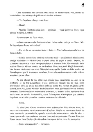 198
Olhei novamente para os vasos e vi a luz do sol batendo neles. Pela janela e do
outro lado da rua, o campo de golfe estava verde e brilhante.
— Você quebrou o braço — eu disse.
— O quê?
— Quando você tinha onze anos — continuei. — Você quebrou o braço. Você
caiu da bicicleta. Lembra?
Por um tempo, ela ficou calada.
— Isso mesmo — ela finalmente disse, balançando a cabeça. — Nossa. Não
foi logo depois do seu aniversário?
— Foi no dia do meu aniversário — falei. — Você voltou engessada bem na
hora do bolo.
— Eu não acredito que tinha me esquecido disso — ela comentou balançando a
cabeça novamente e olhando para o papel antes de pegar a caneta. Depois, ela
começou a escrever e vi sua letra preenchendo a primeira linha. Eu comecei a falar
sobre o filme da Kirsten e como ele me lembrou disso, mas parei. Ela já tinha escrito
três linhas e continuava a escrever. Não quis interrompê-la. Então, saí dali e a deixei só.
Quando passei por lá novamente, uma hora depois, ela continuava escrevendo, e dessa
vez não ergueu o olhar.
Ao me afastar da pia, olhei para minha mãe, imaginando do que ela se
lembraria se eu lhe perguntasse o que aconteceu naquele dia do meu nono
aniversário, cerca de um ou dois meses antes de a mãe dela morrer. Da grama verde,
como Kirsten. Ou, como Whitney, de absolutamente nada, pelo menos em um primeiro
momento. Tantas versões de apenas uma lembrança, e, mesmo assim, nenhuma delas
estava certa ou errada. Ao contrário, todas faziam parte. Como peças que somente
depois de encaixadas poderiam começar a contar toda a história.
— Entra.
Eu olhei para Owen levantando uma sobrancelha. Um minuto antes, eu
estava atravessando o estacionamento da Kopf em direção ao meu carro depois de
mais um ensaio para o desfile, quando um veículo parou ao meu lado. Eu virei o
rosto, apavorada, esperando ver uma van branca de sequestrador. Em vez disso, era
Owen na sua Land Cruiser, já esticando o braço para abrir a porta do passageiro.
— Isso é um sequestro? — perguntei.
 