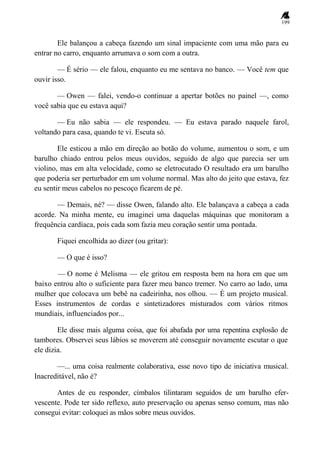 199
Ele balançou a cabeça fazendo um sinal impaciente com uma mão para eu
entrar no carro, enquanto arrumava o som com a outra.
— É sério — ele falou, enquanto eu me sentava no banco. — Você tem que
ouvir isso.
— Owen — falei, vendo-o continuar a apertar botões no painel —, como
você sabia que eu estava aqui?
— Eu não sabia — ele respondeu. — Eu estava parado naquele farol,
voltando para casa, quando te vi. Escuta só.
Ele esticou a mão em direção ao botão do volume, aumentou o som, e um
barulho chiado entrou pelos meus ouvidos, seguido de algo que parecia ser um
violino, mas em alta velocidade, como se eletrocutado O resultado era um barulho
que poderia ser perturbador em um volume normal. Mas alto do jeito que estava, fez
eu sentir meus cabelos no pescoço ficarem de pé.
— Demais, né? — disse Owen, falando alto. Ele balançava a cabeça a cada
acorde. Na minha mente, eu imaginei uma daquelas máquinas que monitoram a
frequência cardíaca, pois cada som fazia meu coração sentir uma pontada.
Fiquei encolhida ao dizer (ou gritar):
— O que é isso?
— O nome é Melisma — ele gritou em resposta bem na hora em que um
baixo entrou alto o suficiente para fazer meu banco tremer. No carro ao lado, uma
mulher que colocava um bebê na cadeirinha, nos olhou. — É um projeto musical.
Esses instrumentos de cordas e sintetizadores misturados com vários ritmos
mundiais, influenciados por...
Ele disse mais alguma coisa, que foi abafada por uma repentina explosão de
tambores. Observei seus lábios se moverem até conseguir novamente escutar o que
ele dizia.
—... uma coisa realmente colaborativa, esse novo tipo de iniciativa musical.
Inacreditável, não é?
Antes de eu responder, címbalos tilintaram seguidos de um barulho efer-
vescente. Pode ter sido reflexo, auto preservação ou apenas senso comum, mas não
consegui evitar: coloquei as mãos sobre meus ouvidos.
 