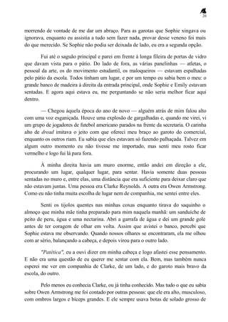 20
morrendo de vontade de me dar um abraço. Para as garotas que Sophie xingava ou
ignorava, enquanto eu assistia a tudo sem fazer nada, provar desse veneno foi mais
do que merecido. Se Sophie não podia ser deixada de lado, eu era a segunda opção.
Fui até o saguão principal e parei em frente à longa fileira de portas de vidro
que davam vista para o pátio. Do lado de fora, as várias panelinhas — atletas, o
pessoal da arte, os do movimento estudantil, os maloqueiros — estavam espalhadas
pelo pátio da escola. Todos tinham um lugar, e por um tempo eu sabia bem o meu: o
grande banco de madeira à direita da entrada principal, onde Sophie e Emily estavam
sentadas. E agora aqui estava eu, me perguntando se não seria melhor ficar aqui
dentro.
— Chegou àquela época do ano de novo — alguém atrás de mim falou alto
com uma voz esganiçada. Houve uma explosão de gargalhadas e, quando me virei, vi
um grupo de jogadores de futebol americano parados na frente da secretaria. O carinha
alto de dread imitava o jeito com que ofereci meu braço ao garoto do comercial,
enquanto os outros riam. Eu sabia que eles estavam só fazendo palhaçada. Talvez em
algum outro momento eu não tivesse me importado, mas senti meu rosto ficar
vermelho e logo fui lá para fora.
À minha direita havia um muro enorme, então andei em direção a ele,
procurando um lugar, qualquer lugar, para sentar. Havia somente duas pessoas
sentadas no muro e, entre elas, uma distância que era suficiente para deixar claro que
não estavam juntas. Uma pessoa era Clarke Reynolds. A outra era Owen Armstrong.
Como eu não tinha muita escolha de lugar nem de companhia, me sentei entre eles.
Senti os tijolos quentes nas minhas coxas enquanto tirava do saquinho o
almoço que minha mãe tinha preparado para mim naquela manhã: um sanduíche de
peito de peru, água e uma nectarina. Abri a garrafa de água e dei um grande gole
antes de ter coragem de olhar em volta. Assim que avistei o banco, percebi que
Sophie estava me observando. Quando nossos olhares se encontraram, ela me olhou
com ar sério, balançando a cabeça, e depois virou para o outro lado.
"Patética", eu a ouvi dizer em minha cabeça e logo afastei esse pensamento.
E não era uma questão de eu querer me sentar com ela. Bem, mas também nunca
esperei me ver em companhia de Clarke, de um lado, e do garoto mais bravo da
escola, do outro.
Pelo menos eu conhecia Clarke, ou já tinha conhecido. Mas tudo o que eu sabia
sobre Owen Armstrong me foi contado por outras pessoas: que ele era alto, musculoso,
com ombros largos e bíceps grandes. E ele sempre usava botas de solado grosso de
 