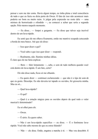 201
pensar e sem me dar conta. Havia algum tempo, eu tinha plena e total consciência
de tudo o que eu fazia ou dizia perto do Owen. O fato de isso não acontecer mais
poderia ser bom ou muito ruim. A julgar pela expressão no rosto dele — uma
mistura de horrorizado e ofendido —, eu comecei a achar que seria a segunda
opção. Pelo menos naquele momento.
— Eu disse... — limpei a garganta. — Eu disse que talvez seja incrível
dentro de um lava-rápido.
Eu senti que ele me olhava fixamente, então me mantive ocupada cutucando
a borda do meu banco. Até que ele disse:
— Isso quer dizer o quê?
— Você sabe o que isso quer dizer — respondi.
— Realmente, não. Ilumine minhas idéias.
É claro que ele me faria explicar.
— Bem — falei lentamente —, sabe, o som de tudo melhora quando você
está dentro do lava-rápido. É um fato, certo?
Ele não disse nada, ficou só me olhando.
— Eu quero dizer — continuei esclarecendo — que não é o tipo de som de
que eu gosto. Desculpe. Eu não deveria ter tapado os ouvidos, foi grosseria minha.
Mas eu só...
— Qual lava-rápido?
— O quê?
— Qual é a estação mágica para os ouvidos depois da qual todo o valor
musical é determinado?
Eu só olhei para ele.
— Owen.
— É sério. Eu quero saber.
— Não é um lava-rápido específico — eu disse. — É o fenômeno lava-
rápido. Você não sabe mesmo do que eu estou falando?
— Não — ele disse. Então, engatou a marcha à ré. — Mas vou descobrir. E
 