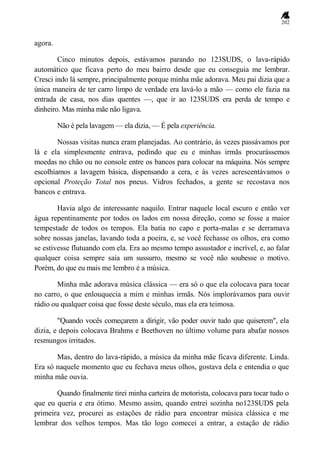 202
agora.
Cinco minutos depois, estávamos parando no 123SUDS, o lava-rápido
automático que ficava perto do meu bairro desde que eu conseguia me lembrar.
Cresci indo lá sempre, principalmente porque minha mãe adorava. Meu pai dizia que a
única maneira de ter carro limpo de verdade era lavá-lo a mão — como ele fazia na
entrada de casa, nos dias quentes —, que ir ao 123SUDS era perda de tempo e
dinheiro. Mas minha mãe não ligava.
Não é pela lavagem — ela dizia, — É pela experiência.
Nossas visitas nunca eram planejadas. Ao contrário, às vezes passávamos por
lá e ela simplesmente entrava, pedindo que eu e minhas irmãs procurássemos
moedas no chão ou no console entre os bancos para colocar na máquina. Nós sempre
escolhíamos a lavagem básica, dispensando a cera, e às vezes acrescentávamos o
opcional Proteção Total nos pneus. Vidros fechados, a gente se recostava nos
bancos e entrava.
Havia algo de interessante naquilo. Entrar naquele local escuro e então ver
água repentinamente por todos os lados em nossa direção, como se fosse a maior
tempestade de todos os tempos. Ela batia no capo e porta-malas e se derramava
sobre nossas janelas, lavando toda a poeira, e, se você fechasse os olhos, era como
se estivesse flutuando com ela. Era ao mesmo tempo assustador e incrível, e, ao falar
qualquer coisa sempre saía um sussurro, mesmo se você não soubesse o motivo.
Porém, do que eu mais me lembro é a música.
Minha mãe adorava música clássica — era só o que ela colocava para tocar
no carro, o que enlouquecia a mim e minhas irmãs. Nós implorávamos para ouvir
rádio ou qualquer coisa que fosse deste século, mas ela era teimosa.
"Quando vocês começarem a dirigir, vão poder ouvir tudo que quiserem", ela
dizia, e depois colocava Brahms e Beethoven no último volume para abafar nossos
resmungos irritados.
Mas, dentro do lava-rápido, a música da minha mãe ficava diferente. Linda.
Era só naquele momento que eu fechava meus olhos, gostava dela e entendia o que
minha mãe ouvia.
Quando finalmente tirei minha carteira de motorista, colocava para tocar tudo o
que eu queria e era ótimo. Mesmo assim, quando entrei sozinha no123SUDS pela
primeira vez, procurei as estações de rádio para encontrar música clássica e me
lembrar dos velhos tempos. Mas tão logo comecei a entrar, a estação de rádio
 