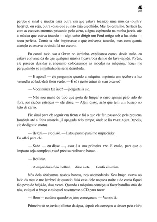 203
perdeu o sinal e mudou para outra em que estava tocando uma musica country
horrível, ou seja, outra coisa que eu não teria escolhido. Mas foi estranho. Sentada lá,
com as escovas enormes passando pelo carro, a água espirrando na minha janela, até
a música que estava tocando — algo sobre dirigir um Ford antigo sob a lua cheia —
soou perfeita. Como se não importasse o que estivesse tocando, mas com quanta
atenção eu estava ouvindo, lá no escuro.
Eu contei tudo isso a Owen no caminho, explicando como, desde então, eu
estava convencida de que qualquer música ficava boa dentro do lava-rápido. Porém,
ele pareceu duvidar e, enquanto colocávamos as moedas na máquina, fiquei me
perguntando se a minha teoria seria derrubada.
— E agora? — ele perguntou quando a máquina imprimiu um recibo e a luz
vermelha ao lado dela ficou verde. — É só a gente entrar ali com o carro?
— Você nunca fez isso? — perguntei a ele.
— Não sou muito do tipo que gosta de limpar o carro apenas pelo lado de
fora, por razões estéticas — ele disse. — Além disso, acho que tem um buraco no
teto do carro.
Fiz sinal para ele seguir em frente e foi o que ele fez, passando pela pequena
lombada até a linha amarela, já apagada pelo tempo, onde se lia PARE AQUI. Depois,
ele desligou o motor.
— Beleza — ele disse. — Estou pronto para me surpreender.
Eu olhei para ele.
— Sabe — eu disse —, essa é a sua primeira vez. E então, para que o
impacto seja completo, você precisa reclinar o banco.
— Reclinar.
— A experiência fica melhor — disse a ele. — Confie em mim.
Nós dois abaixamos nossos bancos, nos acomodando. Seu braço estava ao
lado do meu e me lembrei de quando fui à casa dele naquela noite e de como fiquei
tão perto de beijá-lo, duas vezes. Quando a máquina começou a fazer barulho atrás de
nós, estiquei o braço e coloquei novamente o CD para tocar.
— Bom — eu disse quando os jatos começaram. — Vamos lá.
Primeiro só se ouvia o tilintar da água, depois ela começou a descer pelo vidro
 