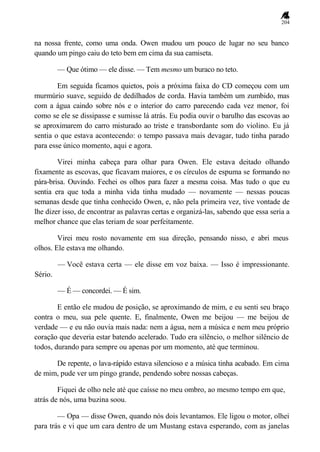 204
na nossa frente, como uma onda. Owen mudou um pouco de lugar no seu banco
quando um pingo caiu do teto bem em cima da sua camiseta.
— Que ótimo — ele disse. — Tem mesmo um buraco no teto.
Em seguida ficamos quietos, pois a próxima faixa do CD começou com um
murmúrio suave, seguido de dedilhados de corda. Havia também um zumbido, mas
com a água caindo sobre nós e o interior do carro parecendo cada vez menor, foi
como se ele se dissipasse e sumisse lá atrás. Eu podia ouvir o barulho das escovas ao
se aproximarem do carro misturado ao triste e transbordante som do violino. Eu já
sentia o que estava acontecendo: o tempo passava mais devagar, tudo tinha parado
para esse único momento, aqui e agora.
Virei minha cabeça para olhar para Owen. Ele estava deitado olhando
fixamente as escovas, que ficavam maiores, e os círculos de espuma se formando no
pára-brisa. Ouvindo. Fechei os olhos para fazer a mesma coisa. Mas tudo o que eu
sentia era que toda a minha vida tinha mudado — novamente — nessas poucas
semanas desde que tinha conhecido Owen, e, não pela primeira vez, tive vontade de
lhe dizer isso, de encontrar as palavras certas e organizá-las, sabendo que essa seria a
melhor chance que elas teriam de soar perfeitamente.
Virei meu rosto novamente em sua direção, pensando nisso, e abri meus
olhos. Ele estava me olhando.
— Você estava certa — ele disse em voz baixa. — Isso é impressionante.
Sério.
— É — concordei. — É sim.
E então ele mudou de posição, se aproximando de mim, e eu senti seu braço
contra o meu, sua pele quente. E, finalmente, Owen me beijou — me beijou de
verdade — e eu não ouvia mais nada: nem a água, nem a música e nem meu próprio
coração que deveria estar batendo acelerado. Tudo era silêncio, o melhor silêncio de
todos, durando para sempre ou apenas por um momento, até que terminou.
De repente, o lava-rápido estava silencioso e a música tinha acabado. Em cima
de mim, pude ver um pingo grande, pendendo sobre nossas cabeças.
Fiquei de olho nele até que caísse no meu ombro, ao mesmo tempo em que,
atrás de nós, uma buzina soou.
— Opa — disse Owen, quando nós dois levantamos. Ele ligou o motor, olhei
para trás e vi que um cara dentro de um Mustang estava esperando, com as janelas
 