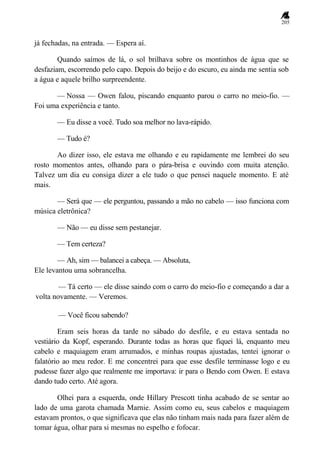 205
já fechadas, na entrada. — Espera aí.
Quando saímos de lá, o sol brilhava sobre os montinhos de água que se
desfaziam, escorrendo pelo capo. Depois do beijo e do escuro, eu ainda me sentia sob
a água e aquele brilho surpreendente.
— Nossa — Owen falou, piscando enquanto parou o carro no meio-fio. —
Foi uma experiência e tanto.
— Eu disse a você. Tudo soa melhor no lava-rápido.
— Tudo é?
Ao dizer isso, ele estava me olhando e eu rapidamente me lembrei do seu
rosto momentos antes, olhando para o pára-brisa e ouvindo com muita atenção.
Talvez um dia eu consiga dizer a ele tudo o que pensei naquele momento. E até
mais.
— Será que — ele perguntou, passando a mão no cabelo — isso funciona com
música eletrônica?
— Não — eu disse sem pestanejar.
— Tem certeza?
— Ah, sim — balancei a cabeça. — Absoluta,
Ele levantou uma sobrancelha.
— Tá certo — ele disse saindo com o carro do meio-fio e começando a dar a
volta novamente. — Veremos.
— Você ficou sabendo?
Eram seis horas da tarde no sábado do desfile, e eu estava sentada no
vestiário da Kopf, esperando. Durante todas as horas que fiquei lá, enquanto meu
cabelo e maquiagem eram arrumados, e minhas roupas ajustadas, tentei ignorar o
falatório ao meu redor. E me concentrei para que esse desfile terminasse logo e eu
pudesse fazer algo que realmente me importava: ir para o Bendo com Owen. E estava
dando tudo certo. Até agora.
Olhei para a esquerda, onde Hillary Prescott tinha acabado de se sentar ao
lado de uma garota chamada Marnie. Assim como eu, seus cabelos e maquiagem
estavam prontos, o que significava que elas não tinham mais nada para fazer além de
tomar água, olhar para si mesmas no espelho e fofocar.
 