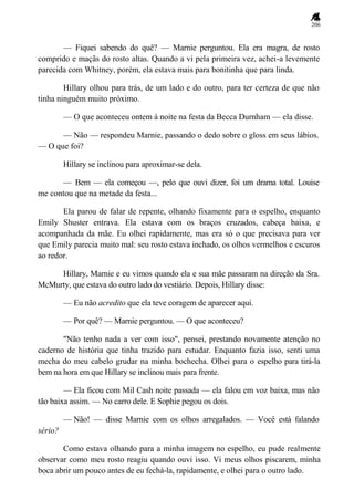 206
— Fiquei sabendo do quê? — Marnie perguntou. Ela era magra, de rosto
comprido e maçãs do rosto altas. Quando a vi pela primeira vez, achei-a levemente
parecida com Whitney, porém, ela estava mais para bonitinha que para linda.
Hillary olhou para trás, de um lado e do outro, para ter certeza de que não
tinha ninguém muito próximo.
— O que aconteceu ontem à noite na festa da Becca Durnham — ela disse.
— Não — respondeu Marnie, passando o dedo sobre o gloss em seus lábios.
— O que foi?
Hillary se inclinou para aproximar-se dela.
— Bem — ela começou —, pelo que ouvi dizer, foi um drama total. Louise
me contou que na metade da festa...
Ela parou de falar de repente, olhando fixamente para o espelho, enquanto
Emily Shuster entrava. Ela estava com os braços cruzados, cabeça baixa, e
acompanhada da mãe. Eu olhei rapidamente, mas era só o que precisava para ver
que Emily parecia muito mal: seu rosto estava inchado, os olhos vermelhos e escuros
ao redor.
Hillary, Marnie e eu vimos quando ela e sua mãe passaram na direção da Sra.
McMurty, que estava do outro lado do vestiário. Depois, Hillary disse:
— Eu não acredito que ela teve coragem de aparecer aqui.
— Por quê? — Marnie perguntou. — O que aconteceu?
"Não tenho nada a ver com isso", pensei, prestando novamente atenção no
caderno de história que tinha trazido para estudar. Enquanto fazia isso, senti uma
mecha do meu cabelo grudar na minha bochecha. Olhei para o espelho para tirá-la
bem na hora em que Hillary se inclinou mais para frente.
— Ela ficou com Mil Cash noite passada — ela falou em voz baixa, mas não
tão baixa assim. — No carro dele. E Sophie pegou os dois.
— Não! — disse Marnie com os olhos arregalados. — Você está falando
sério?
Como estava olhando para a minha imagem no espelho, eu pude realmente
observar como meu rosto reagiu quando ouvi isso. Vi meus olhos piscarem, minha
boca abrir um pouco antes de eu fechá-la, rapidamente, e olhei para o outro lado.
 