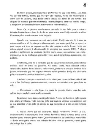 208
Eu tentei estudar, procurei pensar em Owen e no que viria depois. Mas toda
vez que me distraía, mesmo que fosse por um segundo, eu me via olhando para o
outro lado do vestiário, onde Emily estava sentada na frente de um espelho. Ela
chegara tão atrasada que estavam fazendo sua maquiagem e cabelo ao mesmo tempo,
o maquiador e o cabeleireiro trabalhando em um ritmo frenético.
Entre nós, as pessoas continuavam passando de um lado para o outro e
falando alto conforme a hora do desfile se aproximava, mas Emily mantinha o olhar
fixo no espelho, em si mesma e mais ninguém.
Quando nos chamaram para sair do vestiário, Emily não saiu de lá com as
outras modelos, e só depois que estávamos todas em nossas posições ela apareceu
para ocupar seu lugar de segunda na fila, três pessoas à minha frente. Havia um
relógio digital próximo à administração do shopping que marcava 18h55. A alguns
estados e quilômetros de distância, Kirsten estava quase apresentando seu curta-
metragem, e eu me lembrei da grama tão verde, que de repente não parecia mais tão
perfeita.
Geralmente, esse era o momento que me deixava mais nervosa, esses últimos
minutos antes de entrar na passarela. Na minha frente, Julia Reinhart estava
arrumando a bainha da sua blusa e, atrás de mim, pude ouvir uma das modelos mais
jovens reclamando que seus sapatos estavam muito apertados. Emily não disse uma
palavra e mantinha os olhos na fenda da cortina.
A música começou — estava alta e era muito pop, bem o estilo da rádio Z104
— e a Sra. McMurty apareceu no canto, com um ar cansado e uma prancheta na
mão.
— Um minuto! — ela disse, e a garota da primeira fileira, uma das mais
velhas, jogou o cabelo, arrumando os quadris.
Eu estiquei meus dedos, respirando fundo. Agora, no shopping, tudo parecia
mais aberto e brilhante. Tudo o que eu tinha que fazer era terminar logo com isso, sair
de lá e encontrar Owen, indo em direção ao que eu queria ser e não ao que eu tinha
sido.
A música parou por um momento, depois recomeçou. Pronto. A Sra.
McMurty subiu as escadas para ficar ao lado da cortina, depois a puxou para o lado e
fez sinal para a primeira garota entrar. Quando ela fez isso, dei uma olhada na multidão
— havia muita gente sentada nas cadeiras dos dois lados da passarela, e mais gente
ainda de pé depois delas.
 