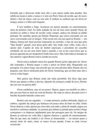 21
borracha que o deixavam ainda mais alto e seus passos ainda mais pesados. Seu
cabelo era escuro e curto, e nunca o vi sem seu iPod e fones de ouvido, que ele usava
dentro e fora da classe, com ou sem aula. E embora eu soubesse que ele devia ter
amigos, nunca o vi falar com ninguém.
E teve também a briga. Aconteceu em janeiro passado, no estacionamento,
antes do primeiro sinal. Eu tinha acabado de sair do meu carro quando Owen, de
mochila no ombro e fones de ouvido, como sempre, andava em direção ao prédio
principal. No caminho, passou por Ronnie Waterman, que estava encostado em seu
carro conversando com os amigos. Toda escola tem um cara igual ao Ronnie — um
babaca, famoso por fazer pessoas tropeçarem no corredor, o tipo de cara que grita
"Que bunda!" quando você passa perto dele. Seu irmão mais velho, Luke, era o
oposto dele. Capitão do time de futebol americano e presidente do conselho
estudantil, ele era um cara muito legal e querido, e era só por causa disso que as
pessoas aguentavam seu insuportável irmão mais novo. Mas Luke tinha se formado no
ano anterior e agora Ronnie estava sozinho na escola.
Owen estava andando numa boa quando Ronnie gritou algo para ele. Owen
não respondeu e Ronnie pegou o carro e parou na frente dele, bloqueando sua
passagem. Eu estava longe, mas percebi que era uma péssima idéia; Ronnie não era
pequeno, mas ficava minúsculo perto de Owen Armstrong, que era bem mais alto e
com as costas largas.
Mas parece que Ronnie ainda não tinha percebido. Ele disse algo para
Owen, que apenas o olhou e desviou. Quando ele começou a andar de novo, Ronnie
deu um soco no queixo dele!
Owen cambaleou, mas só um pouco. Depois, jogou sua mochila no chão e
deu um soco bem no meio do rosto do Ronnie. De onde eu estava, deu para ouvir o
barulho de punho batendo contra osso.
Ronnie caiu em segundos — o corpo primeiro, joelhos dobrando, depois os
ombros, seguidos da cabeça que balançou um pouco antes de bater no chão. Então
Owen abaixou a mão, passou por cima dele com toda a calma do mundo, pegou sua
mochila e continuou andando. As pessoas que tinham se juntado para assistir à briga
começaram a se dispersar rapidamente para dar passagem para ele. Os amigos de
Ronnie já estavam em volta dele e alguém chamava o guarda do estacionamento.
Mas do que mais me lembro é ver Owen se distanciando — no mesmo passo e
mesmo ritmo de antes, como se nunca tivesse parado. Como se nada tivesse
acontecido.
 