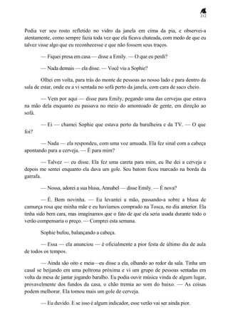 212
Podia ver seu rosto refletido no vidro da janela em cima da pia, e observei-a
atentamente, como sempre fazia toda vez que ela ficava chateada, com medo de que eu
talvez visse algo que eu reconhecesse e que não fossem seus traços.
— Fiquei presa em casa — disse a Emily. — O que eu perdi?
— Nada demais — ela disse. — Você viu a Sophie?
Olhei em volta, para trás do monte de pessoas ao nosso lado e para dentro da
sala de estar, onde eu a vi sentada no sofá perto da janela, com cara de saco cheio.
— Vem por aqui — disse para Emily, pegando uma das cervejas que estava
na mão dela enquanto eu passava no meio do amontoado de gente, em direção ao
sofá.
— Ei — chamei Sophie que estava perto da barulheira e da TV. — O que
foi?
— Nada — ela respondeu, com uma voz amuada. Ela fez sinal com a cabeça
apontando para a cerveja. — É para mim?
— Talvez — eu disse. Ela fez uma careta para mim, eu lhe dei a cerveja e
depois me sentei enquanto ela dava um gole. Seu batom ficou marcado na borda da
garrafa.
— Nossa, adorei a sua blusa, Annabel — disse Emily. — É nova?
— É. Bem novinha. — Eu levantei a mão, passando-a sobre a blusa de
camurça rosa que minha mãe e eu havíamos comprado na Tosca, no dia anterior. Ela
tinha sido bem cara, mas imaginamos que o fato de que ela seria usada durante todo o
verão compensaria o preço. — Comprei esta semana.
Sophie bufou, balançando a cabeça.
— Essa — ela anunciou — é oficialmente a pior festa de último dia de aula
de todos os tempos.
— Ainda são oito e meia—eu disse a ela, olhando ao redor da sala. Tinha um
casal se beijando em uma poltrona próxima e vi um grupo de pessoas sentadas em
volta da mesa de jantar jogando baralho. Eu podia ouvir música vinda de algum lugar,
provavelmente dos fundos da casa, o chão tremia ao som do baixo. — As coisas
podem melhorar. Ela tomou mais um gole de cerveja.
— Eu duvido. E se isso é algum indicador, esse verão vai ser ainda pior.
 