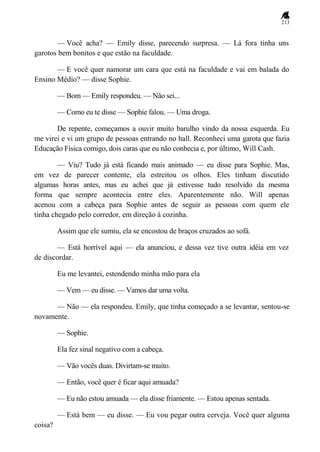 213
— Você acha? — Emily disse, parecendo surpresa. — Lá fora tinha uns
garotos bem bonitos e que estão na faculdade.
— E você quer namorar um cara que está na faculdade e vai em balada do
Ensino Médio? — disse Sophie.
— Bom — Emily respondeu. — Não sei...
— Como eu te disse — Sophie falou. — Uma droga.
De repente, começamos a ouvir muito barulho vindo da nossa esquerda. Eu
me virei e vi um grupo de pessoas entrando no hall. Reconheci uma garota que fazia
Educação Física comigo, dois caras que eu não conhecia e, por último, Will Cash.
— Viu? Tudo já está ficando mais animado — eu disse para Sophie. Mas,
em vez de parecer contente, ela estreitou os olhos. Eles tinham discutido
algumas horas antes, mas eu achei que já estivesse tudo resolvido da mesma
forma que sempre acontecia entre eles. Aparentemente não. Will apenas
acenou com a cabeça para Sophie antes de seguir as pessoas com quem ele
tinha chegado pelo corredor, em direção à cozinha.
Assim que ele sumiu, ela se encostou de braços cruzados ao sofá.
— Está horrível aqui — ela anunciou, e dessa vez tive outra idéia em vez
de discordar.
Eu me levantei, estendendo minha mão para ela
— Vem — eu disse. — Vamos dar uma volta.
— Não — ela respondeu. Emily, que tinha começado a se levantar, sentou-se
novamente.
— Sophie.
Ela fez sinal negativo com a cabeça.
— Vão vocês duas. Divirtam-se muito.
— Então, você quer é ficar aqui amuada?
— Eu não estou amuada — ela disse friamente. — Estou apenas sentada.
— Está bem — eu disse. — Eu vou pegar outra cerveja. Você quer alguma
coisa?
 