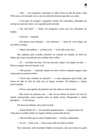 214
— Não — ela respondeu, mantendo os olhos fixos na sala de jantar, onde
Will estava conversando com o cara na cabeceira da mesa que dava as cartas.
— Você quer vir comigo?—perguntei a Emily. Ela concordou, colocando sua
cerveja na mesa de centro e me seguindo pelo corredor.
— Ela está bem? — Emily me perguntou assim que nos afastamos de
Sophie.
— Está sim — respondi.
— Ela parece estar chateada — ela continuou. — Antes de você chegar, ela
mal falava comigo.
— Depois ela melhora — eu disse a ela. — Você sabe como ela é.
Nós andamos pela cozinha, entramos na varanda em direção ao barril de
chope, que estava cercado por uns carinhas mais velhos.
— Ei — um deles me disse. Era um cara alto, magro e de cigarro na mão. —
Deixa eu pegar uma cerveja pra você.
— Não precisa — respondi, dando um meio sorriso enquanto pegava uma
caneca para eu mesma encher.
— Vocês duas estudam na Jackson? — o outro perguntou para Emily, que
estava do lado de fora da roda com os braços cruzados. Ela balançou a cabeça
positivamente.
— Nossa, essas garotas do primeiro ano são cada vez mais bonitas.
—Não somos do primeiro ano — falei ao me afastar do barril. Um cara de
cabelo encaracolado estava parado bem na minha frente, bloqueando a minha
passagem. — Com licença.
Ele ficou me olhando, até eu desviar dele.
— Garota difícil, né? — ele comentou quando passei. — Eu gosto disso. Eu
voltei para a cozinha, Emily me seguiu e fechou a porta atrás de nós.
— Não era deles que eu estava falando antes — ela disse calmamente.
— Eu sei — disse a ela — Esses caras estão em todas as festas.
Nós estávamos indo encontrar Sophie novamente, mas um monte de gente
 