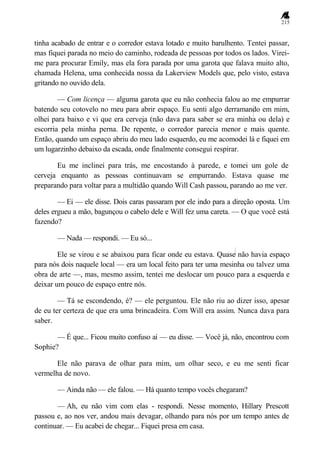 215
tinha acabado de entrar e o corredor estava lotado e muito barulhento. Tentei passar,
mas fiquei parada no meio do caminho, rodeada de pessoas por todos os lados. Virei-
me para procurar Emily, mas ela fora parada por uma garota que falava muito alto,
chamada Helena, uma conhecida nossa da Lakerview Models que, pelo visto, estava
gritando no ouvido dela.
— Com licença — alguma garota que eu não conhecia falou ao me empurrar
batendo seu cotovelo no meu para abrir espaço. Eu senti algo derramando em mim,
olhei para baixo e vi que era cerveja (não dava para saber se era minha ou dela) e
escorria pela minha perna. De repente, o corredor parecia menor e mais quente.
Então, quando um espaço abriu do meu lado esquerdo, eu me acomodei lá e fiquei em
um lugarzinho debaixo da escada, onde finalmente consegui respirar.
Eu me inclinei para trás, me encostando à parede, e tomei um gole de
cerveja enquanto as pessoas continuavam se empurrando. Estava quase me
preparando para voltar para a multidão quando Will Cash passou, parando ao me ver.
— Ei — ele disse. Dois caras passaram por ele indo para a direção oposta. Um
deles ergueu a mão, bagunçou o cabelo dele e Will fez uma careta. — O que você está
fazendo?
— Nada — respondi. — Eu só...
Ele se virou e se abaixou para ficar onde eu estava. Quase não havia espaço
para nós dois naquele local — era um local feito para ter uma mesinha ou talvez uma
obra de arte —, mas, mesmo assim, tentei me deslocar um pouco para a esquerda e
deixar um pouco de espaço entre nós.
— Tá se escondendo, é? — ele perguntou. Ele não riu ao dizer isso, apesar
de eu ter certeza de que era uma brincadeira. Com Will era assim. Nunca dava para
saber.
— É que... Ficou muito confuso aí — eu disse. — Você já, não, encontrou com
Sophie?
Ele não parava de olhar para mim, um olhar seco, e eu me senti ficar
vermelha de novo.
— Ainda não — ele falou. — Há quanto tempo vocês chegaram?
— Ah, eu não vim com elas - respondi. Nesse momento, Hillary Prescott
passou e, ao nos ver, andou mais devagar, olhando para nós por um tempo antes de
continuar. — Eu acabei de chegar... Fiquei presa em casa.
 