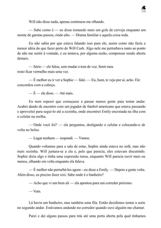 216
Will não disse nada, apenas continuou me olhando.
— Sabe como é — eu disse tomando mais um gole de cerveja enquanto um
monte de garotas passou, rindo alto. — Drama familiar e aquela coisa toda.
Eu não sabia por que estava falando isso para ele, assim como não fazia a
menor idéia do que fazer perto de Will Cash. Algo nele me perturbava tanto ao ponto
de não me sentir à vontade, e eu tentava, por alguma razão, compensar sendo aberta
demais.
— Sério — ele falou, sem mudar o tom de voz. Senti meu
rosto ficar vermelho mais uma vez.
— É melhor eu ir ver a Sophie — falei. — Eu, hum, te vejo por aí, acho. Ele
concordou com a cabeça.
— É — ele disse. — Até mais.
Eu nem esperei que começasse a passar menos gente para tentar andar.
Acabei dando de encontro com um jogador de futebol americano que estava passando
e aproveitei para segui-lo até a cozinha, onde encontrei Emily encostada na ilha com
o celular na orelha.
— Onde você foi? — ela perguntou, desligando o celular e colocando-o de
volta no bolso.
— Lugar nenhum — respondi. — Vamos.
Quando voltamos para a sala de estar, Sophie ainda estava no sofá, mas não
mais sozinha. Will juntara-se a ela e, pelo que parecia, eles estavam discutindo.
Sophie dizia algo e tinha uma expressão tensa, enquanto Will parecia ouvir mais ou
menos, olhando em volta enquanto ela falava.
— É melhor não perturbá-los agora—eu disse a Emily. — Depois a gente volta.
Além disso, eu preciso fazer xixi. Sabe onde é o banheiro?
— Acho que vi um bem ali — ela apontou para um corredor próximo.
— Vem.
Lá havia um banheiro, mas também uma fila. Então decidimos tentar a sorte
no segundo andar. Estávamos andando no corredor quando ouvi alguém me chamar.
Parei e dei alguns passos para trás até uma porta aberta pela qual tínhamos
 
