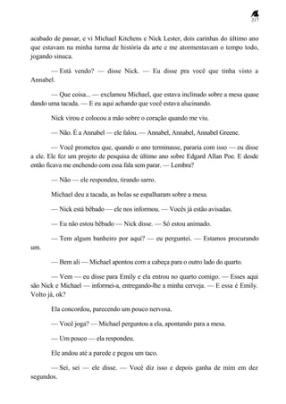 217
acabado de passar, e vi Michael Kitchens e Nick Lester, dois carinhas do último ano
que estavam na minha turma de história da arte e me atormentavam o tempo todo,
jogando sinuca.
— Está vendo? — disse Nick. — Eu disse pra você que tinha visto a
Annabel.
— Que coisa... — exclamou Michael, que estava inclinado sobre a mesa quase
dando uma tacada. — E eu aqui achando que você estava alucinando.
Nick virou e colocou a mão sobre o coração quando me viu.
— Não. É a Annabel — ele falou. — Annabel, Annabel, Annabel Greene.
— Você prometeu que, quando o ano terminasse, pararia com isso — eu disse
a ele. Ele fez um projeto de pesquisa de último ano sobre Edgard Allan Poe. E desde
então ficava me enchendo com essa fala sem parar. — Lembra?
— Não — ele respondeu, tirando sarro.
Michael deu a tacada, as bolas se espalharam sobre a mesa.
— Nick está bêbado — ele nos informou. — Vocês já estão avisadas.
— Eu não estou bêbado — Nick disse. — Só estou animado.
— Tem algum banheiro por aqui? — eu perguntei. — Estamos procurando
um.
— Bem ali — Michael apontou com a cabeça para o outro lado do quarto.
— Vem — eu disse para Emily e ela entrou no quarto comigo. — Esses aqui
são Nick e Michael — informei-a, entregando-lhe a minha cerveja. — E essa é Emily.
Volto já, ok?
Ela concordou, parecendo um pouco nervosa.
— Você joga? — Michael perguntou a ela, apontando para a mesa.
— Um pouco — ela respondeu.
Ele andou até a parede e pegou um taco.
— Sei, sei — ele disse. — Você diz isso e depois ganha de mim em dez
segundos.
 