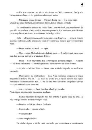 218
— Ela tem mesmo cara de ás da sinuca — Nick comentou. Emily riu,
balançando a cabeça. — As quietinhas são sempre assim.
— Não pegue pesado comigo — Michael disse a ela. — É só o que peço.
Quando eu saí do banheiro, dois minutos depois, Emily estava à vontade.
Ela também tinha entrado no "modo flerte" com Michael, que parecia mais do
que feliz em retribuir, e Nick acabou sobrando para mim. Ele sentara-se perto de mim
em uma poltrona próxima, e anunciou que tinha algo a dizer.
Sabe — ele começou enquanto tomava um gole de cerveja —, como o colégio
acabou e tudo mais, acho apenas que você deve saber que eu sei o que você sente por
mim.
— O que eu sinto por você... — repeti.
— Meu — disse Michael do outro lado da mesa. — É melhor você parar antes
que diga algo de que vai se arrepender depois.
— Shhh — Nick respondeu. Ele se virou para a minha direção. — Annabel
— ele disse seriamente —, não tem problema nenhum você ser afim de mim.
— Ai, não — Michael disse. — Nossa, estou sentindo vergonha por você neste
momento.
— Quero dizer, faz total sentido — disse Nick enrolando um pouco a língua
enquanto eu tentava não rir. — Eu estou no último ano. Sou um homem mais velho.
Faz sentido você me admirar, mas... — ele fez uma pausa para mais um gole de cerveja
— é que não daria certo entre nós.
— Ah — exclamei. — Bem, é melhor saber logo, eu acho.
Nick afagou a minha mão, balançando a cabeça.
— Eu fico realmente lisonjeado, mas não importa o quanto você me ama. Eu
não consigo sentir a mesma coisa por você.
— Péssimo — Michael disse e Emily riu.
— Eu entendo — eu disse a Nick.
— Você entende?
— Sim, completamente.
Ele ainda afagava a minha mão, mas acho que nem estava se dando conta
 