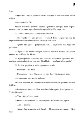 219
disso.
— Que bom. Porque realmente ficaria contente se continuássemos sendo
amigos.
— Eu também — falei.
Nick se encostou à poltrona, levando a garrafa de cerveja à boca. Depois,
abaixou a mão e colocou a garrafa de cabeça para baixo. Um pingo caiu.
— Vazia — ele anunciou. — Preciso de mais uma.
— Na verdade você não precisa — Michael disse e depois fez cara de
surpreso ao ver Emily dar uma tacada e encaçapar duas bolas.
— Que tal uma água? — perguntei ao Nick. — Eu já estava indo pegar uma
para mim.
— Água — ele repetiu devagar, como se estivesse falando um idioma
estrangeiro. — Certo. Vai à frente.
— A gente já volta — eu disse para Emily ao me levantar, seguida de Nick,
que fez a mesma coisa, só que com mais dificuldade. — Você quer alguma coisa?
Ela fez sinal que não e se inclinou para outra tacada.
— Estou bem — ela disse.
— Bem demais — falou Michael ao ver mais duas bolas desaparecerem.
— Joga mais ou menos coisa nenhuma.
Nick e eu descemos até a metade da escada e ele anunciou que tinha mudado
de idéia.
— Estou muito cansado — falou, parando ao lado da porta de um quarto. —
Preciso descansar.
— Você está bem? — perguntei.
— Ótimo — ele respondeu. — Você só precisa me trazer aquela, aquela...
— Água — eu disse.
— Água... E eu te encontro aqui. Certo? — Ele encostou-se à parede. — Bem
aqui.
 