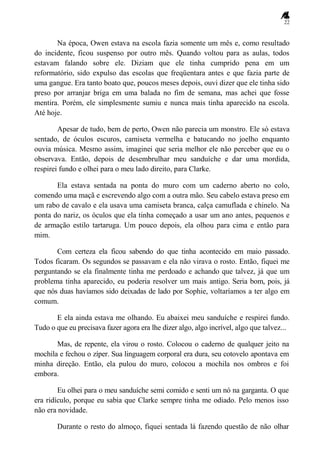 22
Na época, Owen estava na escola fazia somente um mês e, como resultado
do incidente, ficou suspenso por outro mês. Quando voltou para as aulas, todos
estavam falando sobre ele. Diziam que ele tinha cumprido pena em um
reformatório, sido expulso das escolas que freqüentara antes e que fazia parte de
uma gangue. Era tanto boato que, poucos meses depois, ouvi dizer que ele tinha sido
preso por arranjar briga em uma balada no fim de semana, mas achei que fosse
mentira. Porém, ele simplesmente sumiu e nunca mais tinha aparecido na escola.
Até hoje.
Apesar de tudo, bem de perto, Owen não parecia um monstro. Ele só estava
sentado, de óculos escuros, camiseta vermelha e batucando no joelho enquanto
ouvia música. Mesmo assim, imaginei que seria melhor ele não perceber que eu o
observava. Então, depois de desembrulhar meu sanduíche e dar uma mordida,
respirei fundo e olhei para o meu lado direito, para Clarke.
Ela estava sentada na ponta do muro com um caderno aberto no colo,
comendo uma maçã e escrevendo algo com a outra mão. Seu cabelo estava preso em
um rabo de cavalo e ela usava uma camiseta branca, calça camuflada e chinelo. Na
ponta do nariz, os óculos que ela tinha começado a usar um ano antes, pequenos e
de armação estilo tartaruga. Um pouco depois, ela olhou para cima e então para
mim.
Com certeza ela ficou sabendo do que tinha acontecido em maio passado.
Todos ficaram. Os segundos se passavam e ela não virava o rosto. Então, fiquei me
perguntando se ela finalmente tinha me perdoado e achando que talvez, já que um
problema tinha aparecido, eu poderia resolver um mais antigo. Seria bom, pois, já
que nós duas havíamos sido deixadas de lado por Sophie, voltaríamos a ter algo em
comum.
E ela ainda estava me olhando. Eu abaixei meu sanduíche e respirei fundo.
Tudo o que eu precisava fazer agora era lhe dizer algo, algo incrível, algo que talvez...
Mas, de repente, ela virou o rosto. Colocou o caderno de qualquer jeito na
mochila e fechou o zíper. Sua linguagem corporal era dura, seu cotovelo apontava em
minha direção. Então, ela pulou do muro, colocou a mochila nos ombros e foi
embora.
Eu olhei para o meu sanduíche semi comido e senti um nó na garganta. O que
era ridículo, porque eu sabia que Clarke sempre tinha me odiado. Pelo menos isso
não era novidade.
Durante o resto do almoço, fiquei sentada lá fazendo questão de não olhar
 